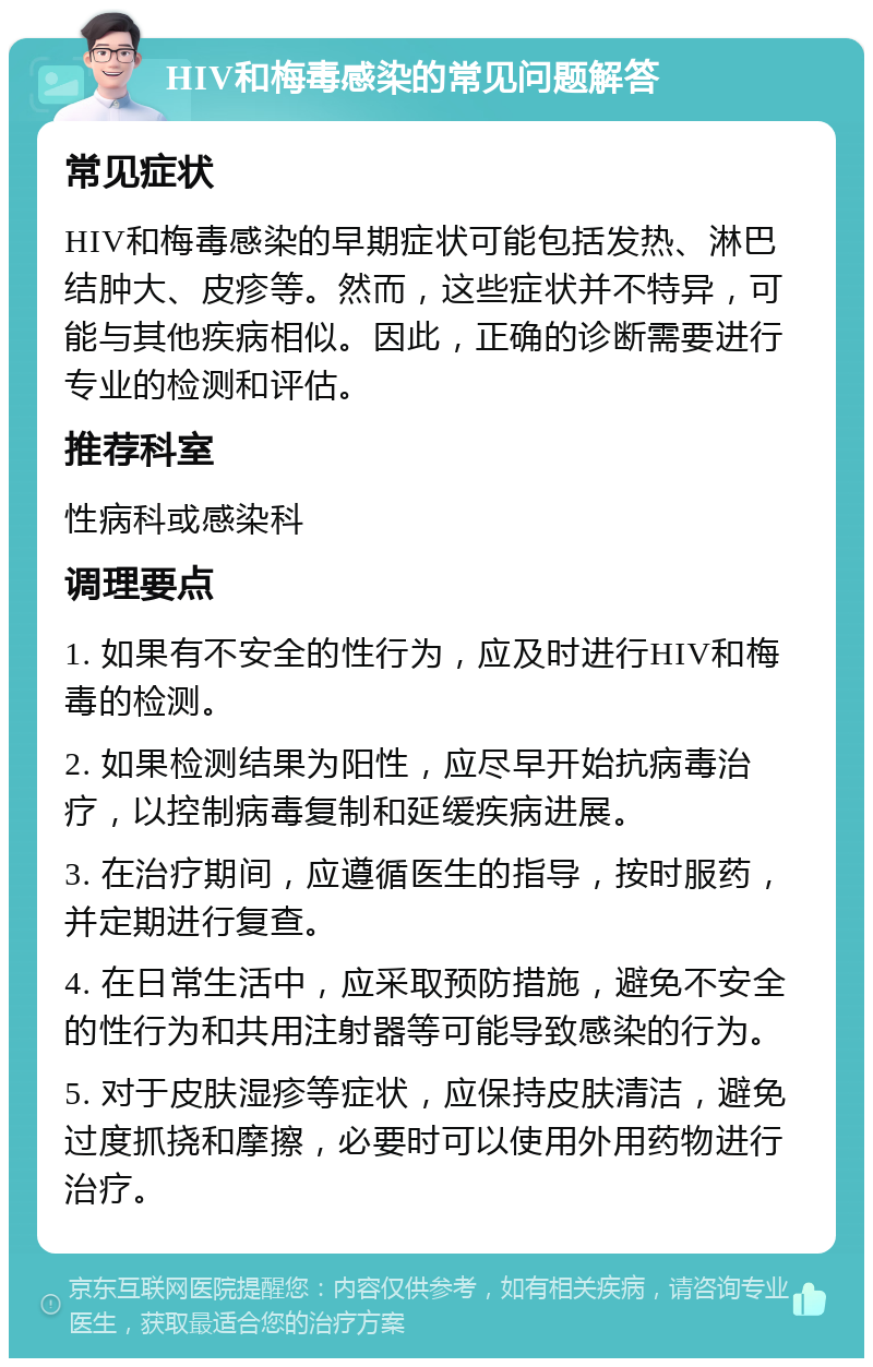 HIV和梅毒感染的常见问题解答 常见症状 HIV和梅毒感染的早期症状可能包括发热、淋巴结肿大、皮疹等。然而，这些症状并不特异，可能与其他疾病相似。因此，正确的诊断需要进行专业的检测和评估。 推荐科室 性病科或感染科 调理要点 1. 如果有不安全的性行为，应及时进行HIV和梅毒的检测。 2. 如果检测结果为阳性，应尽早开始抗病毒治疗，以控制病毒复制和延缓疾病进展。 3. 在治疗期间，应遵循医生的指导，按时服药，并定期进行复查。 4. 在日常生活中，应采取预防措施，避免不安全的性行为和共用注射器等可能导致感染的行为。 5. 对于皮肤湿疹等症状，应保持皮肤清洁，避免过度抓挠和摩擦，必要时可以使用外用药物进行治疗。