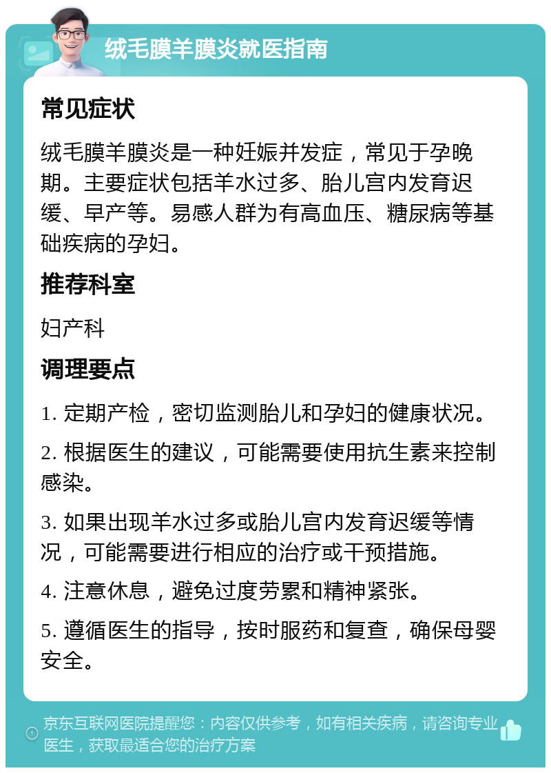 绒毛膜羊膜炎就医指南 常见症状 绒毛膜羊膜炎是一种妊娠并发症，常见于孕晚期。主要症状包括羊水过多、胎儿宫内发育迟缓、早产等。易感人群为有高血压、糖尿病等基础疾病的孕妇。 推荐科室 妇产科 调理要点 1. 定期产检，密切监测胎儿和孕妇的健康状况。 2. 根据医生的建议，可能需要使用抗生素来控制感染。 3. 如果出现羊水过多或胎儿宫内发育迟缓等情况，可能需要进行相应的治疗或干预措施。 4. 注意休息，避免过度劳累和精神紧张。 5. 遵循医生的指导，按时服药和复查，确保母婴安全。