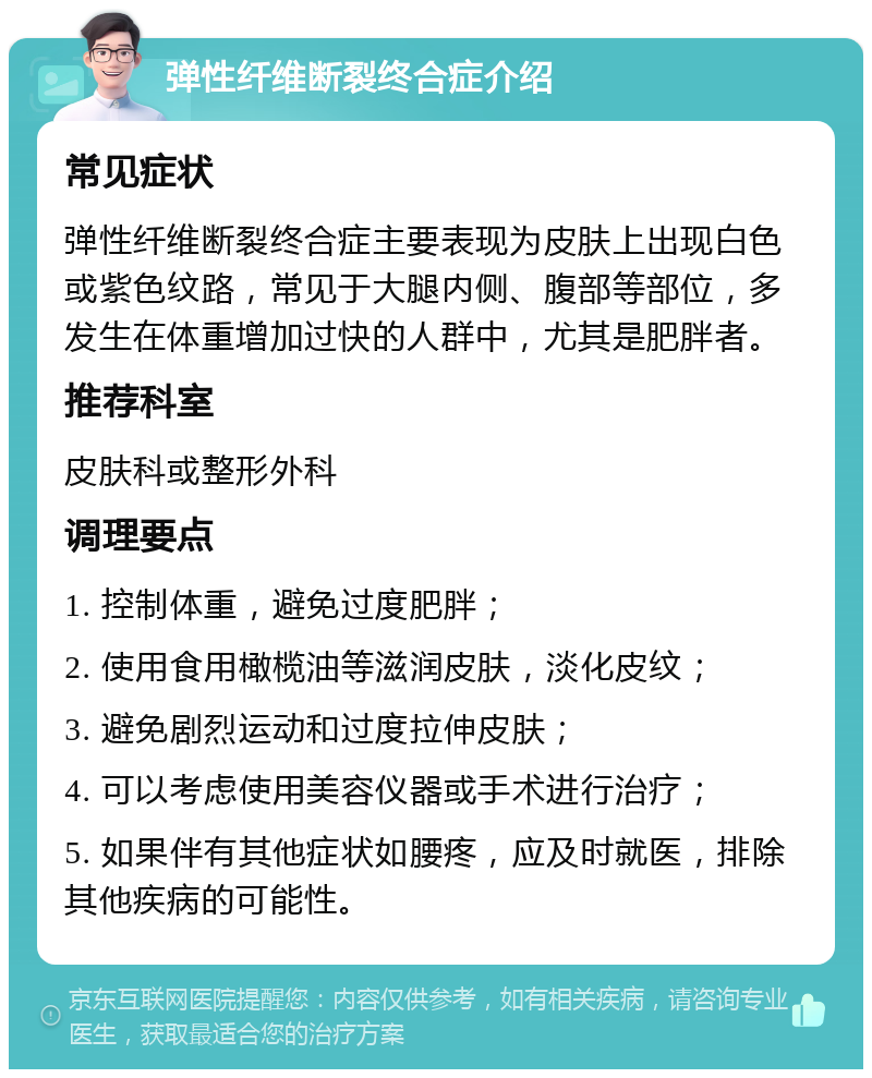 弹性纤维断裂终合症介绍 常见症状 弹性纤维断裂终合症主要表现为皮肤上出现白色或紫色纹路，常见于大腿内侧、腹部等部位，多发生在体重增加过快的人群中，尤其是肥胖者。 推荐科室 皮肤科或整形外科 调理要点 1. 控制体重，避免过度肥胖； 2. 使用食用橄榄油等滋润皮肤，淡化皮纹； 3. 避免剧烈运动和过度拉伸皮肤； 4. 可以考虑使用美容仪器或手术进行治疗； 5. 如果伴有其他症状如腰疼，应及时就医，排除其他疾病的可能性。