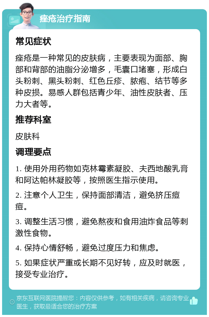 痤疮治疗指南 常见症状 痤疮是一种常见的皮肤病，主要表现为面部、胸部和背部的油脂分泌增多，毛囊口堵塞，形成白头粉刺、黑头粉刺、红色丘疹、脓疱、结节等多种皮损。易感人群包括青少年、油性皮肤者、压力大者等。 推荐科室 皮肤科 调理要点 1. 使用外用药物如克林霉素凝胶、夫西地酸乳膏和阿达帕林凝胶等，按照医生指示使用。 2. 注意个人卫生，保持面部清洁，避免挤压痘痘。 3. 调整生活习惯，避免熬夜和食用油炸食品等刺激性食物。 4. 保持心情舒畅，避免过度压力和焦虑。 5. 如果症状严重或长期不见好转，应及时就医，接受专业治疗。