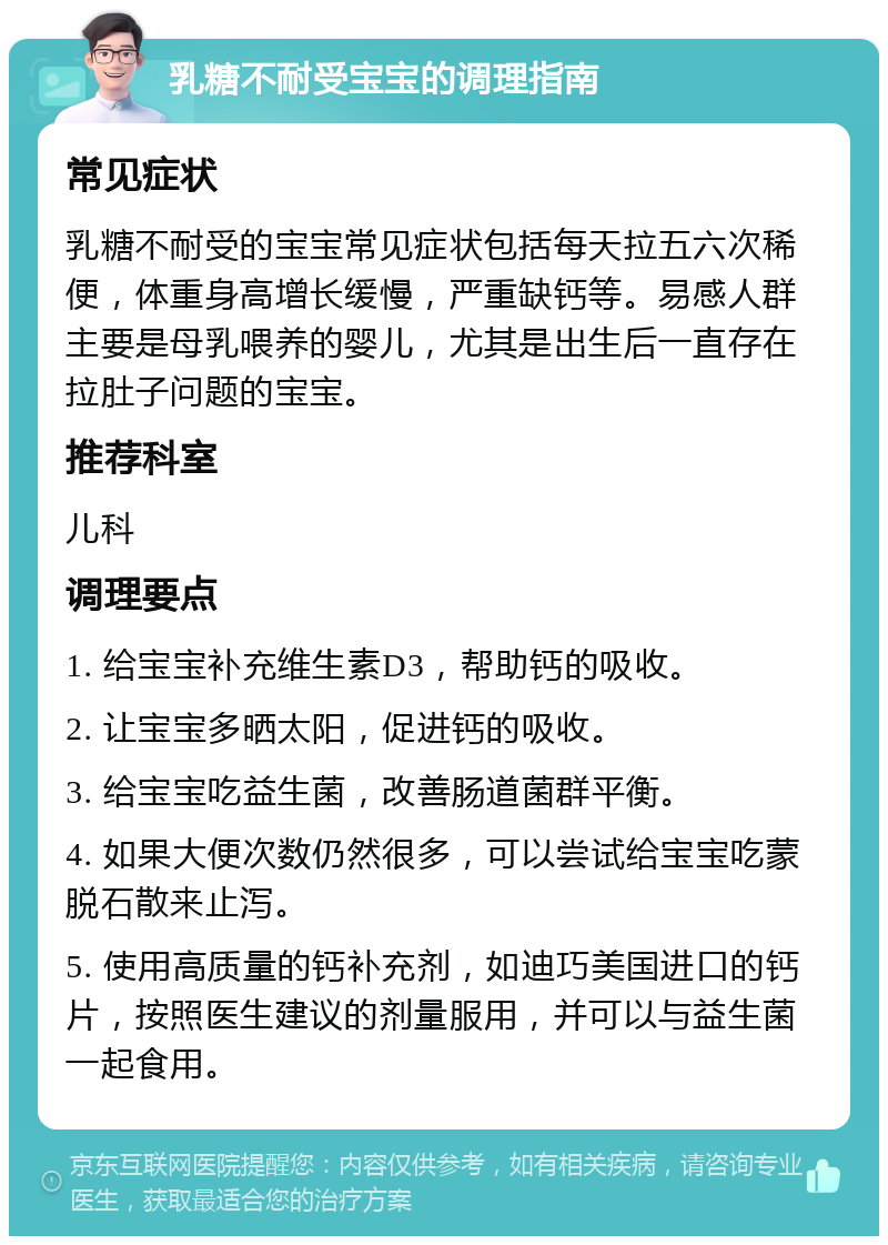 乳糖不耐受宝宝的调理指南 常见症状 乳糖不耐受的宝宝常见症状包括每天拉五六次稀便，体重身高增长缓慢，严重缺钙等。易感人群主要是母乳喂养的婴儿，尤其是出生后一直存在拉肚子问题的宝宝。 推荐科室 儿科 调理要点 1. 给宝宝补充维生素D3，帮助钙的吸收。 2. 让宝宝多晒太阳，促进钙的吸收。 3. 给宝宝吃益生菌，改善肠道菌群平衡。 4. 如果大便次数仍然很多，可以尝试给宝宝吃蒙脱石散来止泻。 5. 使用高质量的钙补充剂，如迪巧美国进口的钙片，按照医生建议的剂量服用，并可以与益生菌一起食用。