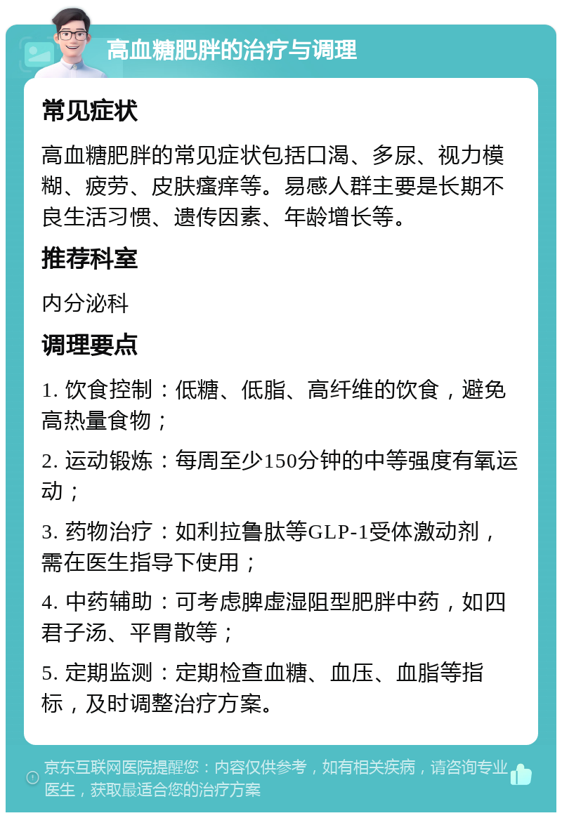 高血糖肥胖的治疗与调理 常见症状 高血糖肥胖的常见症状包括口渴、多尿、视力模糊、疲劳、皮肤瘙痒等。易感人群主要是长期不良生活习惯、遗传因素、年龄增长等。 推荐科室 内分泌科 调理要点 1. 饮食控制：低糖、低脂、高纤维的饮食，避免高热量食物； 2. 运动锻炼：每周至少150分钟的中等强度有氧运动； 3. 药物治疗：如利拉鲁肽等GLP-1受体激动剂，需在医生指导下使用； 4. 中药辅助：可考虑脾虚湿阻型肥胖中药，如四君子汤、平胃散等； 5. 定期监测：定期检查血糖、血压、血脂等指标，及时调整治疗方案。