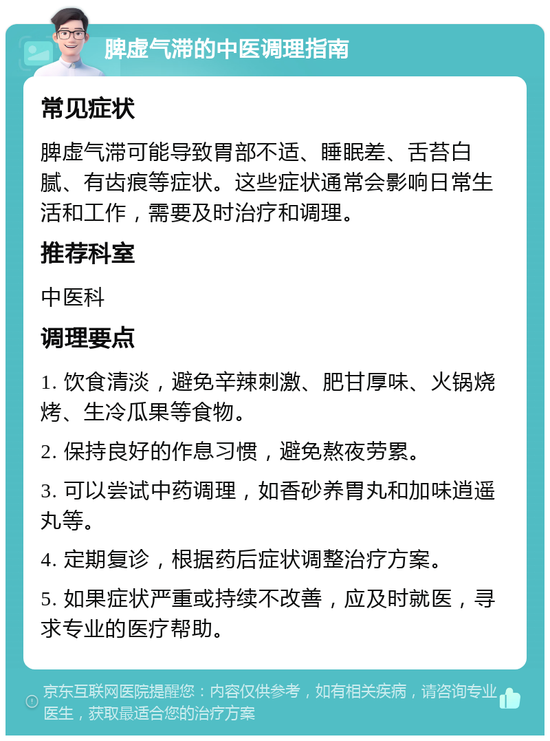 脾虚气滞的中医调理指南 常见症状 脾虚气滞可能导致胃部不适、睡眠差、舌苔白腻、有齿痕等症状。这些症状通常会影响日常生活和工作，需要及时治疗和调理。 推荐科室 中医科 调理要点 1. 饮食清淡，避免辛辣刺激、肥甘厚味、火锅烧烤、生冷瓜果等食物。 2. 保持良好的作息习惯，避免熬夜劳累。 3. 可以尝试中药调理，如香砂养胃丸和加味逍遥丸等。 4. 定期复诊，根据药后症状调整治疗方案。 5. 如果症状严重或持续不改善，应及时就医，寻求专业的医疗帮助。