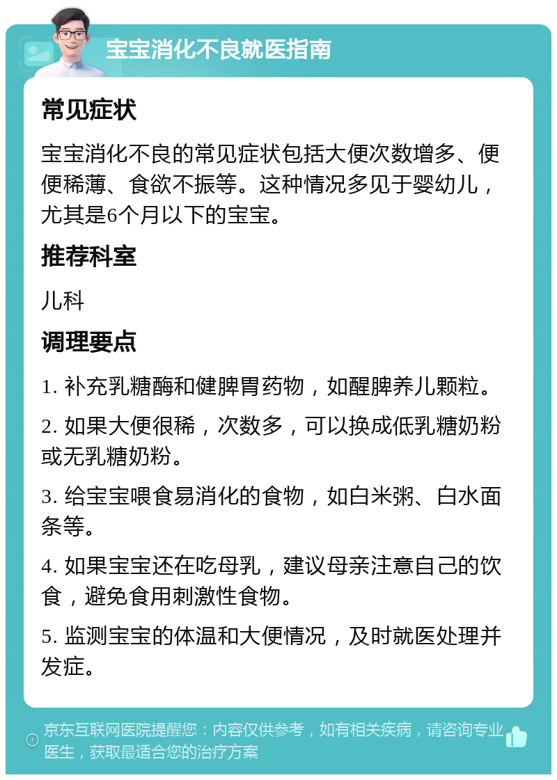 宝宝消化不良就医指南 常见症状 宝宝消化不良的常见症状包括大便次数增多、便便稀薄、食欲不振等。这种情况多见于婴幼儿，尤其是6个月以下的宝宝。 推荐科室 儿科 调理要点 1. 补充乳糖酶和健脾胃药物，如醒脾养儿颗粒。 2. 如果大便很稀，次数多，可以换成低乳糖奶粉或无乳糖奶粉。 3. 给宝宝喂食易消化的食物，如白米粥、白水面条等。 4. 如果宝宝还在吃母乳，建议母亲注意自己的饮食，避免食用刺激性食物。 5. 监测宝宝的体温和大便情况，及时就医处理并发症。