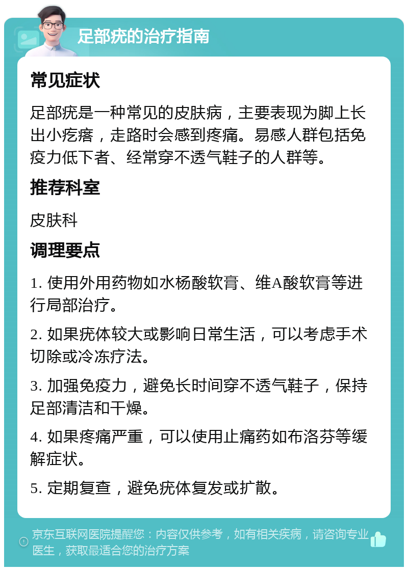 足部疣的治疗指南 常见症状 足部疣是一种常见的皮肤病，主要表现为脚上长出小疙瘩，走路时会感到疼痛。易感人群包括免疫力低下者、经常穿不透气鞋子的人群等。 推荐科室 皮肤科 调理要点 1. 使用外用药物如水杨酸软膏、维A酸软膏等进行局部治疗。 2. 如果疣体较大或影响日常生活，可以考虑手术切除或冷冻疗法。 3. 加强免疫力，避免长时间穿不透气鞋子，保持足部清洁和干燥。 4. 如果疼痛严重，可以使用止痛药如布洛芬等缓解症状。 5. 定期复查，避免疣体复发或扩散。