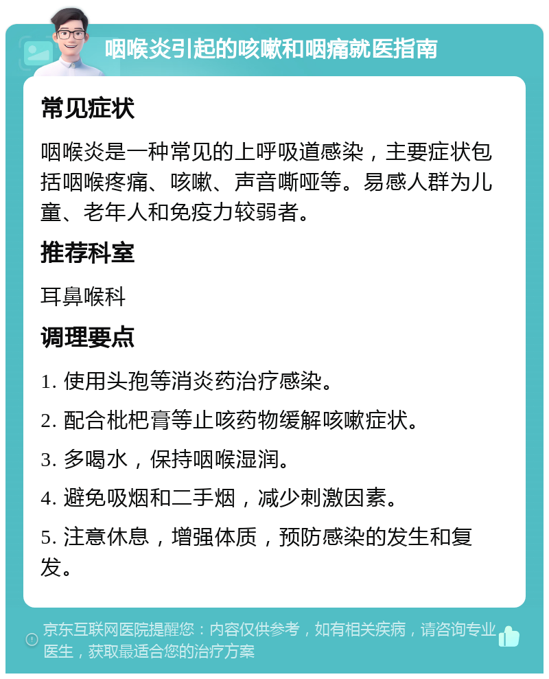 咽喉炎引起的咳嗽和咽痛就医指南 常见症状 咽喉炎是一种常见的上呼吸道感染，主要症状包括咽喉疼痛、咳嗽、声音嘶哑等。易感人群为儿童、老年人和免疫力较弱者。 推荐科室 耳鼻喉科 调理要点 1. 使用头孢等消炎药治疗感染。 2. 配合枇杷膏等止咳药物缓解咳嗽症状。 3. 多喝水，保持咽喉湿润。 4. 避免吸烟和二手烟，减少刺激因素。 5. 注意休息，增强体质，预防感染的发生和复发。