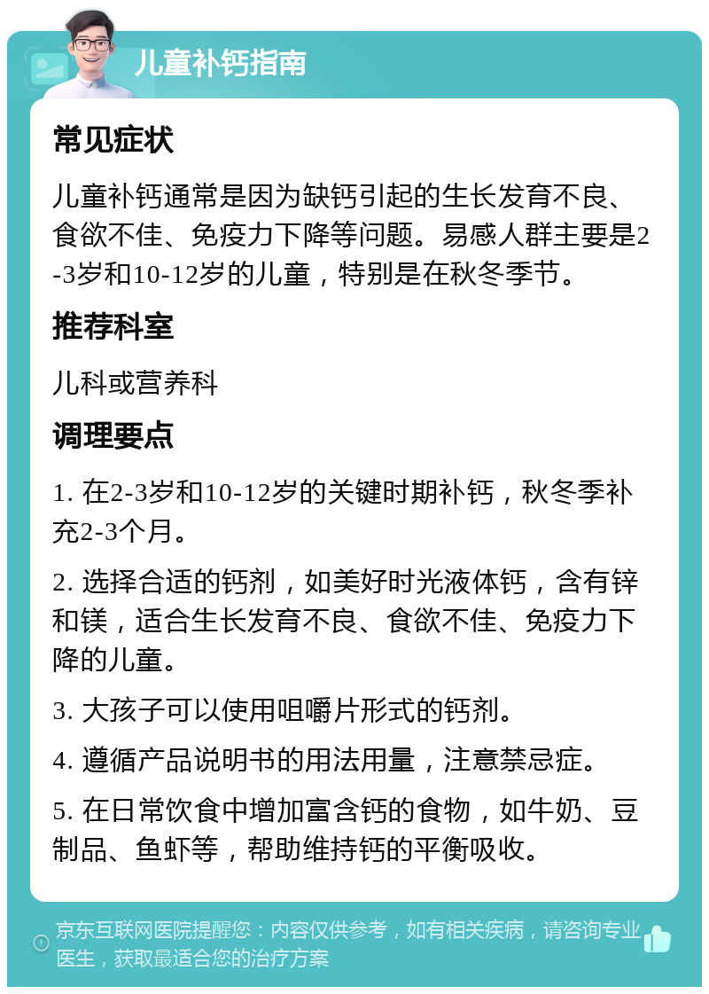 儿童补钙指南 常见症状 儿童补钙通常是因为缺钙引起的生长发育不良、食欲不佳、免疫力下降等问题。易感人群主要是2-3岁和10-12岁的儿童，特别是在秋冬季节。 推荐科室 儿科或营养科 调理要点 1. 在2-3岁和10-12岁的关键时期补钙，秋冬季补充2-3个月。 2. 选择合适的钙剂，如美好时光液体钙，含有锌和镁，适合生长发育不良、食欲不佳、免疫力下降的儿童。 3. 大孩子可以使用咀嚼片形式的钙剂。 4. 遵循产品说明书的用法用量，注意禁忌症。 5. 在日常饮食中增加富含钙的食物，如牛奶、豆制品、鱼虾等，帮助维持钙的平衡吸收。