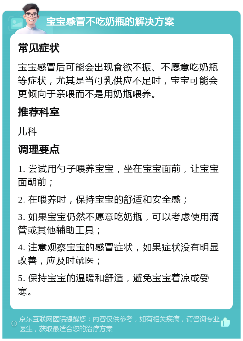 宝宝感冒不吃奶瓶的解决方案 常见症状 宝宝感冒后可能会出现食欲不振、不愿意吃奶瓶等症状，尤其是当母乳供应不足时，宝宝可能会更倾向于亲喂而不是用奶瓶喂养。 推荐科室 儿科 调理要点 1. 尝试用勺子喂养宝宝，坐在宝宝面前，让宝宝面朝前； 2. 在喂养时，保持宝宝的舒适和安全感； 3. 如果宝宝仍然不愿意吃奶瓶，可以考虑使用滴管或其他辅助工具； 4. 注意观察宝宝的感冒症状，如果症状没有明显改善，应及时就医； 5. 保持宝宝的温暖和舒适，避免宝宝着凉或受寒。