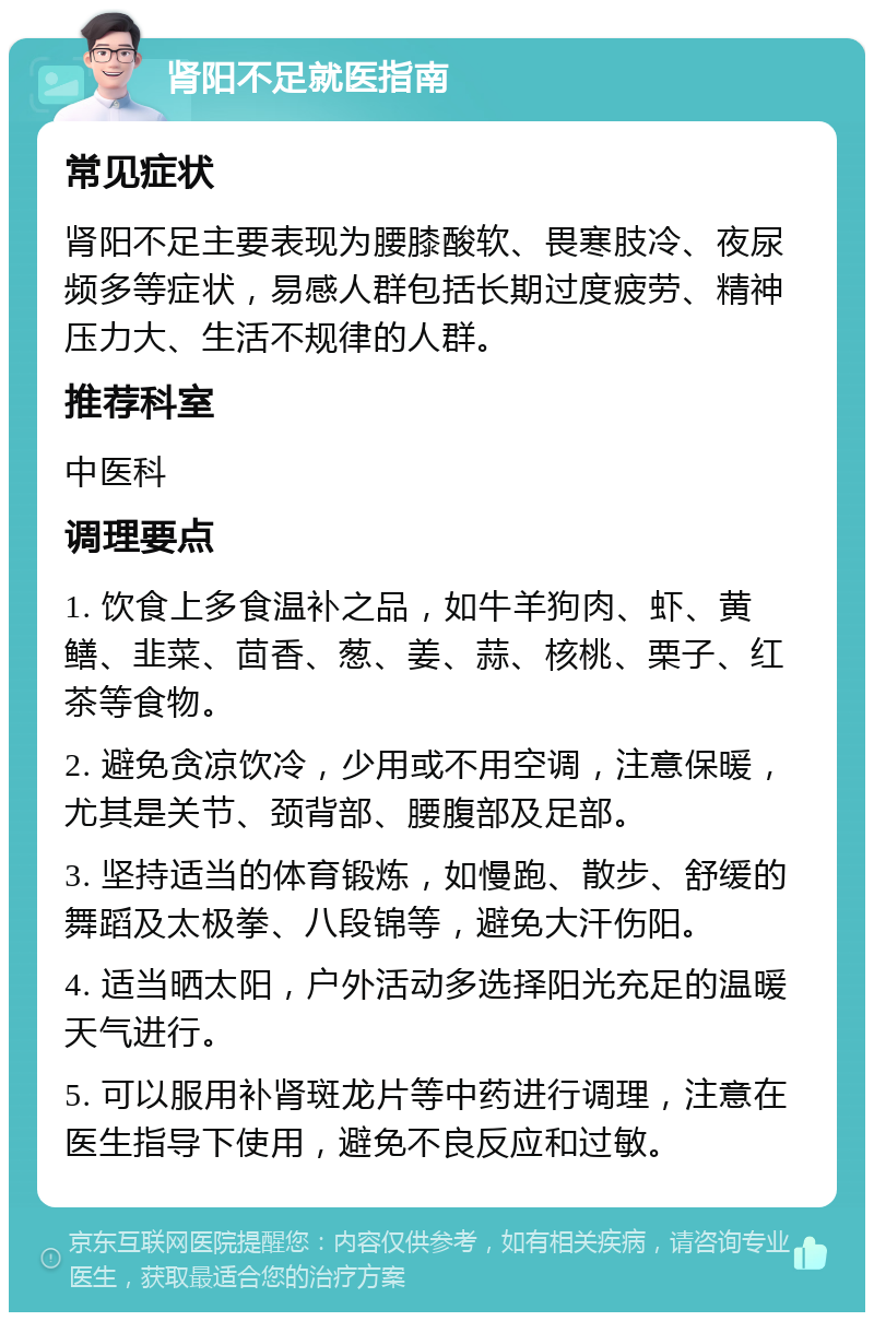 肾阳不足就医指南 常见症状 肾阳不足主要表现为腰膝酸软、畏寒肢冷、夜尿频多等症状，易感人群包括长期过度疲劳、精神压力大、生活不规律的人群。 推荐科室 中医科 调理要点 1. 饮食上多食温补之品，如牛羊狗肉、虾、黄鳝、韭菜、茴香、葱、姜、蒜、核桃、栗子、红茶等食物。 2. 避免贪凉饮冷，少用或不用空调，注意保暖，尤其是关节、颈背部、腰腹部及足部。 3. 坚持适当的体育锻炼，如慢跑、散步、舒缓的舞蹈及太极拳、八段锦等，避免大汗伤阳。 4. 适当晒太阳，户外活动多选择阳光充足的温暖天气进行。 5. 可以服用补肾斑龙片等中药进行调理，注意在医生指导下使用，避免不良反应和过敏。