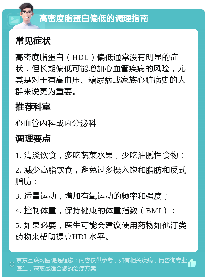 高密度脂蛋白偏低的调理指南 常见症状 高密度脂蛋白（HDL）偏低通常没有明显的症状，但长期偏低可能增加心血管疾病的风险，尤其是对于有高血压、糖尿病或家族心脏病史的人群来说更为重要。 推荐科室 心血管内科或内分泌科 调理要点 1. 清淡饮食，多吃蔬菜水果，少吃油腻性食物； 2. 减少高脂饮食，避免过多摄入饱和脂肪和反式脂肪； 3. 适量运动，增加有氧运动的频率和强度； 4. 控制体重，保持健康的体重指数（BMI）； 5. 如果必要，医生可能会建议使用药物如他汀类药物来帮助提高HDL水平。