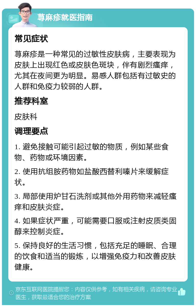 荨麻疹就医指南 常见症状 荨麻疹是一种常见的过敏性皮肤病，主要表现为皮肤上出现红色或皮肤色斑块，伴有剧烈瘙痒，尤其在夜间更为明显。易感人群包括有过敏史的人群和免疫力较弱的人群。 推荐科室 皮肤科 调理要点 1. 避免接触可能引起过敏的物质，例如某些食物、药物或环境因素。 2. 使用抗组胺药物如盐酸西替利嗪片来缓解症状。 3. 局部使用炉甘石洗剂或其他外用药物来减轻瘙痒和皮肤炎症。 4. 如果症状严重，可能需要口服或注射皮质类固醇来控制炎症。 5. 保持良好的生活习惯，包括充足的睡眠、合理的饮食和适当的锻炼，以增强免疫力和改善皮肤健康。