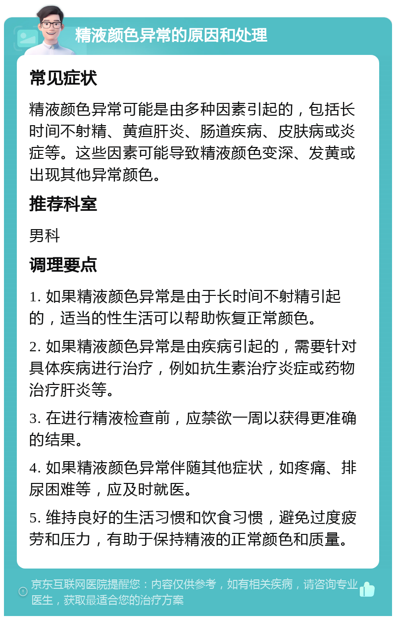 精液颜色异常的原因和处理 常见症状 精液颜色异常可能是由多种因素引起的，包括长时间不射精、黄疸肝炎、肠道疾病、皮肤病或炎症等。这些因素可能导致精液颜色变深、发黄或出现其他异常颜色。 推荐科室 男科 调理要点 1. 如果精液颜色异常是由于长时间不射精引起的，适当的性生活可以帮助恢复正常颜色。 2. 如果精液颜色异常是由疾病引起的，需要针对具体疾病进行治疗，例如抗生素治疗炎症或药物治疗肝炎等。 3. 在进行精液检查前，应禁欲一周以获得更准确的结果。 4. 如果精液颜色异常伴随其他症状，如疼痛、排尿困难等，应及时就医。 5. 维持良好的生活习惯和饮食习惯，避免过度疲劳和压力，有助于保持精液的正常颜色和质量。