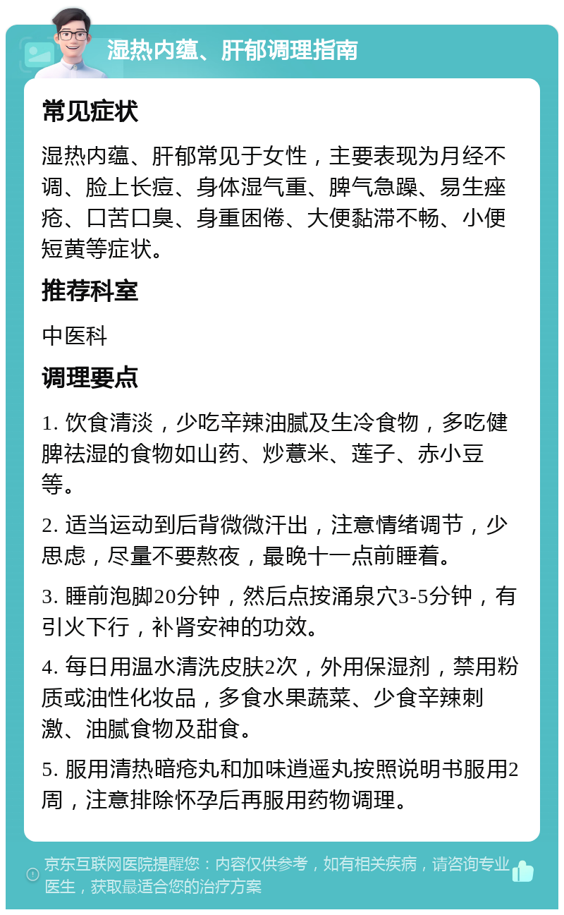 湿热内蕴、肝郁调理指南 常见症状 湿热内蕴、肝郁常见于女性，主要表现为月经不调、脸上长痘、身体湿气重、脾气急躁、易生痤疮、口苦口臭、身重困倦、大便黏滞不畅、小便短黄等症状。 推荐科室 中医科 调理要点 1. 饮食清淡，少吃辛辣油腻及生冷食物，多吃健脾祛湿的食物如山药、炒薏米、莲子、赤小豆等。 2. 适当运动到后背微微汗出，注意情绪调节，少思虑，尽量不要熬夜，最晚十一点前睡着。 3. 睡前泡脚20分钟，然后点按涌泉穴3-5分钟，有引火下行，补肾安神的功效。 4. 每日用温水清洗皮肤2次，外用保湿剂，禁用粉质或油性化妆品，多食水果蔬菜、少食辛辣刺激、油腻食物及甜食。 5. 服用清热暗疮丸和加味逍遥丸按照说明书服用2周，注意排除怀孕后再服用药物调理。