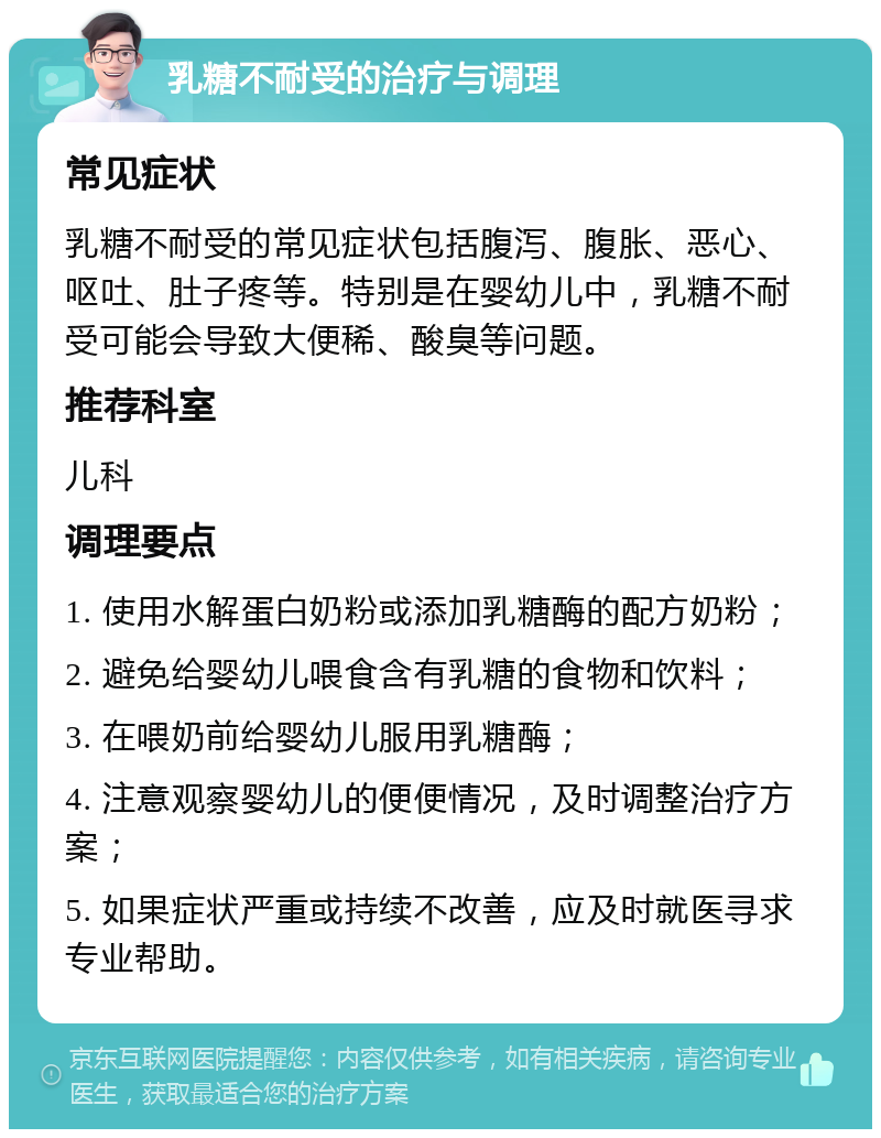 乳糖不耐受的治疗与调理 常见症状 乳糖不耐受的常见症状包括腹泻、腹胀、恶心、呕吐、肚子疼等。特别是在婴幼儿中，乳糖不耐受可能会导致大便稀、酸臭等问题。 推荐科室 儿科 调理要点 1. 使用水解蛋白奶粉或添加乳糖酶的配方奶粉； 2. 避免给婴幼儿喂食含有乳糖的食物和饮料； 3. 在喂奶前给婴幼儿服用乳糖酶； 4. 注意观察婴幼儿的便便情况，及时调整治疗方案； 5. 如果症状严重或持续不改善，应及时就医寻求专业帮助。