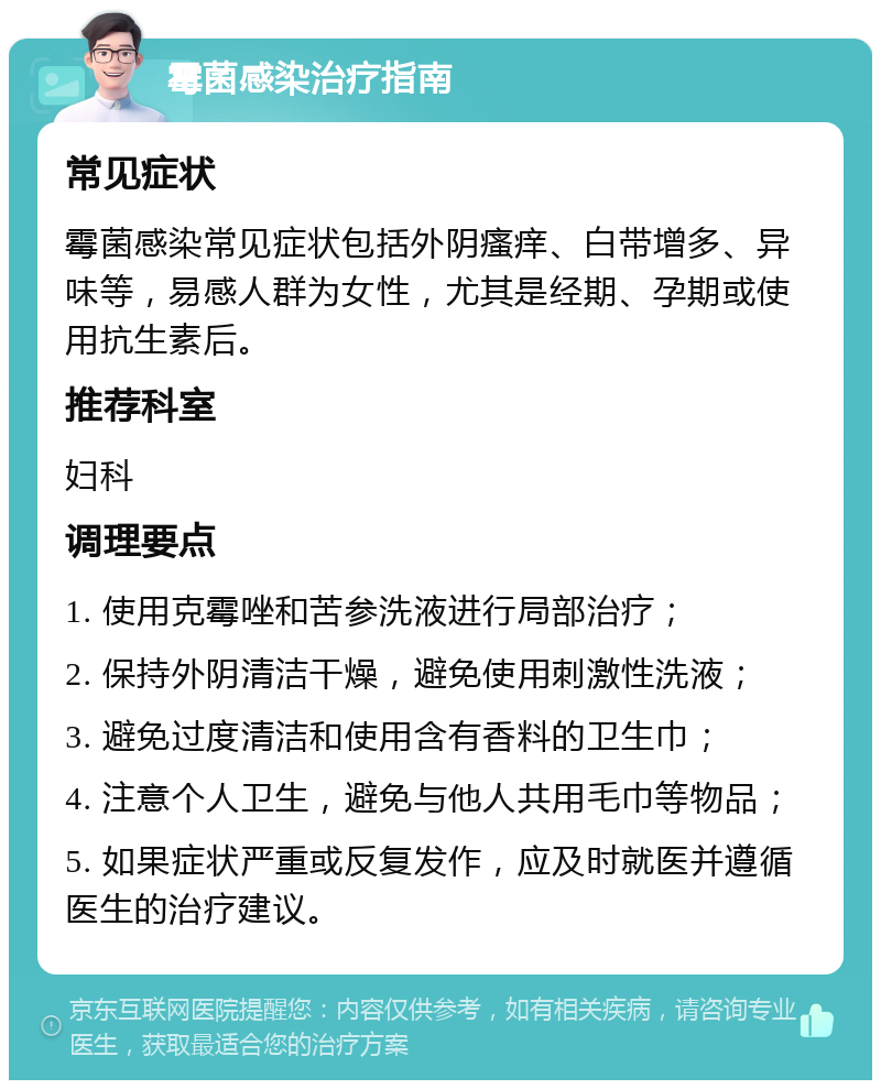 霉菌感染治疗指南 常见症状 霉菌感染常见症状包括外阴瘙痒、白带增多、异味等，易感人群为女性，尤其是经期、孕期或使用抗生素后。 推荐科室 妇科 调理要点 1. 使用克霉唑和苦参洗液进行局部治疗； 2. 保持外阴清洁干燥，避免使用刺激性洗液； 3. 避免过度清洁和使用含有香料的卫生巾； 4. 注意个人卫生，避免与他人共用毛巾等物品； 5. 如果症状严重或反复发作，应及时就医并遵循医生的治疗建议。