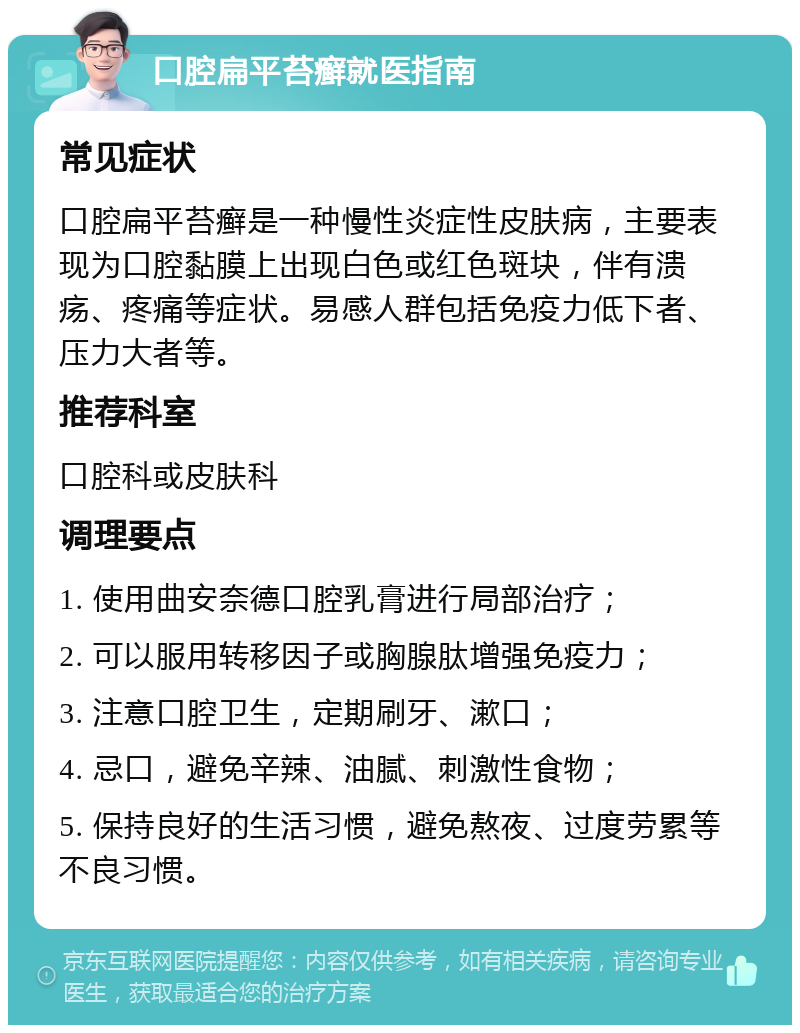 口腔扁平苔癣就医指南 常见症状 口腔扁平苔癣是一种慢性炎症性皮肤病，主要表现为口腔黏膜上出现白色或红色斑块，伴有溃疡、疼痛等症状。易感人群包括免疫力低下者、压力大者等。 推荐科室 口腔科或皮肤科 调理要点 1. 使用曲安奈德口腔乳膏进行局部治疗； 2. 可以服用转移因子或胸腺肽增强免疫力； 3. 注意口腔卫生，定期刷牙、漱口； 4. 忌口，避免辛辣、油腻、刺激性食物； 5. 保持良好的生活习惯，避免熬夜、过度劳累等不良习惯。