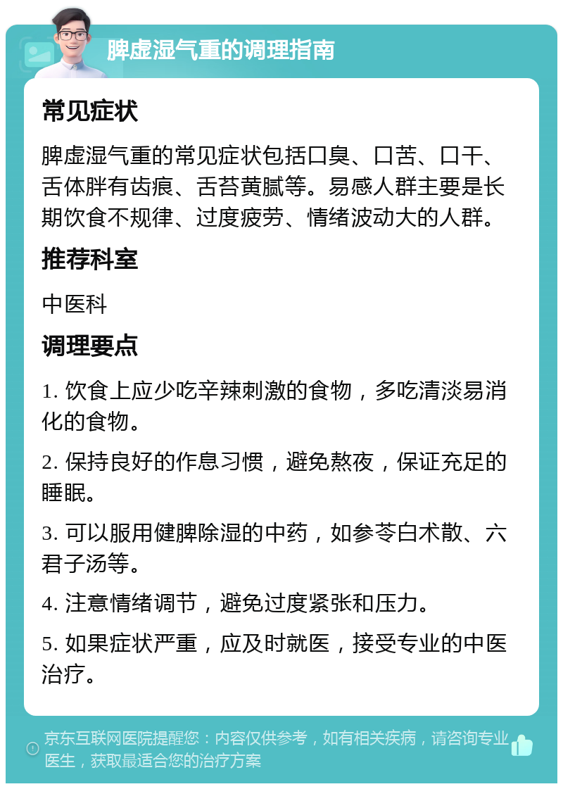 脾虚湿气重的调理指南 常见症状 脾虚湿气重的常见症状包括口臭、口苦、口干、舌体胖有齿痕、舌苔黄腻等。易感人群主要是长期饮食不规律、过度疲劳、情绪波动大的人群。 推荐科室 中医科 调理要点 1. 饮食上应少吃辛辣刺激的食物，多吃清淡易消化的食物。 2. 保持良好的作息习惯，避免熬夜，保证充足的睡眠。 3. 可以服用健脾除湿的中药，如参苓白术散、六君子汤等。 4. 注意情绪调节，避免过度紧张和压力。 5. 如果症状严重，应及时就医，接受专业的中医治疗。