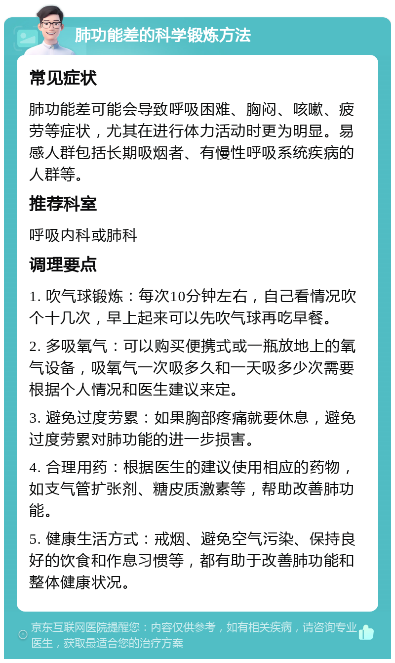 肺功能差的科学锻炼方法 常见症状 肺功能差可能会导致呼吸困难、胸闷、咳嗽、疲劳等症状，尤其在进行体力活动时更为明显。易感人群包括长期吸烟者、有慢性呼吸系统疾病的人群等。 推荐科室 呼吸内科或肺科 调理要点 1. 吹气球锻炼：每次10分钟左右，自己看情况吹个十几次，早上起来可以先吹气球再吃早餐。 2. 多吸氧气：可以购买便携式或一瓶放地上的氧气设备，吸氧气一次吸多久和一天吸多少次需要根据个人情况和医生建议来定。 3. 避免过度劳累：如果胸部疼痛就要休息，避免过度劳累对肺功能的进一步损害。 4. 合理用药：根据医生的建议使用相应的药物，如支气管扩张剂、糖皮质激素等，帮助改善肺功能。 5. 健康生活方式：戒烟、避免空气污染、保持良好的饮食和作息习惯等，都有助于改善肺功能和整体健康状况。