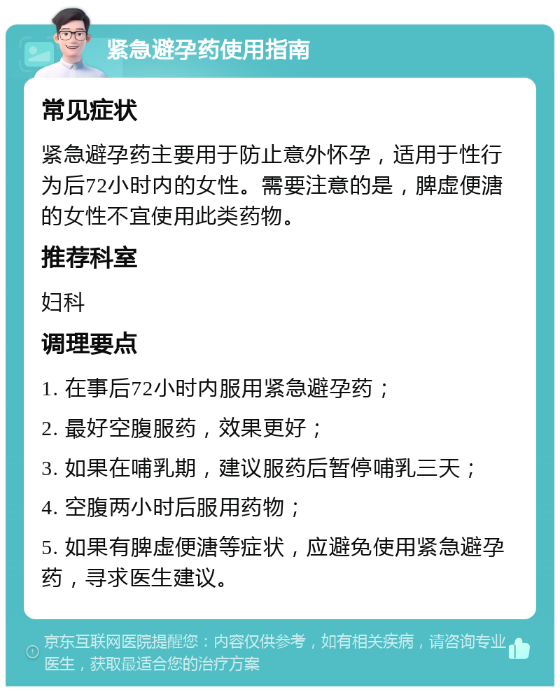 紧急避孕药使用指南 常见症状 紧急避孕药主要用于防止意外怀孕，适用于性行为后72小时内的女性。需要注意的是，脾虚便溏的女性不宜使用此类药物。 推荐科室 妇科 调理要点 1. 在事后72小时内服用紧急避孕药； 2. 最好空腹服药，效果更好； 3. 如果在哺乳期，建议服药后暂停哺乳三天； 4. 空腹两小时后服用药物； 5. 如果有脾虚便溏等症状，应避免使用紧急避孕药，寻求医生建议。