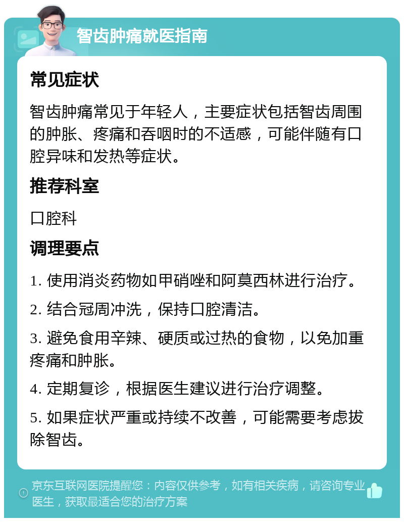 智齿肿痛就医指南 常见症状 智齿肿痛常见于年轻人，主要症状包括智齿周围的肿胀、疼痛和吞咽时的不适感，可能伴随有口腔异味和发热等症状。 推荐科室 口腔科 调理要点 1. 使用消炎药物如甲硝唑和阿莫西林进行治疗。 2. 结合冠周冲洗，保持口腔清洁。 3. 避免食用辛辣、硬质或过热的食物，以免加重疼痛和肿胀。 4. 定期复诊，根据医生建议进行治疗调整。 5. 如果症状严重或持续不改善，可能需要考虑拔除智齿。