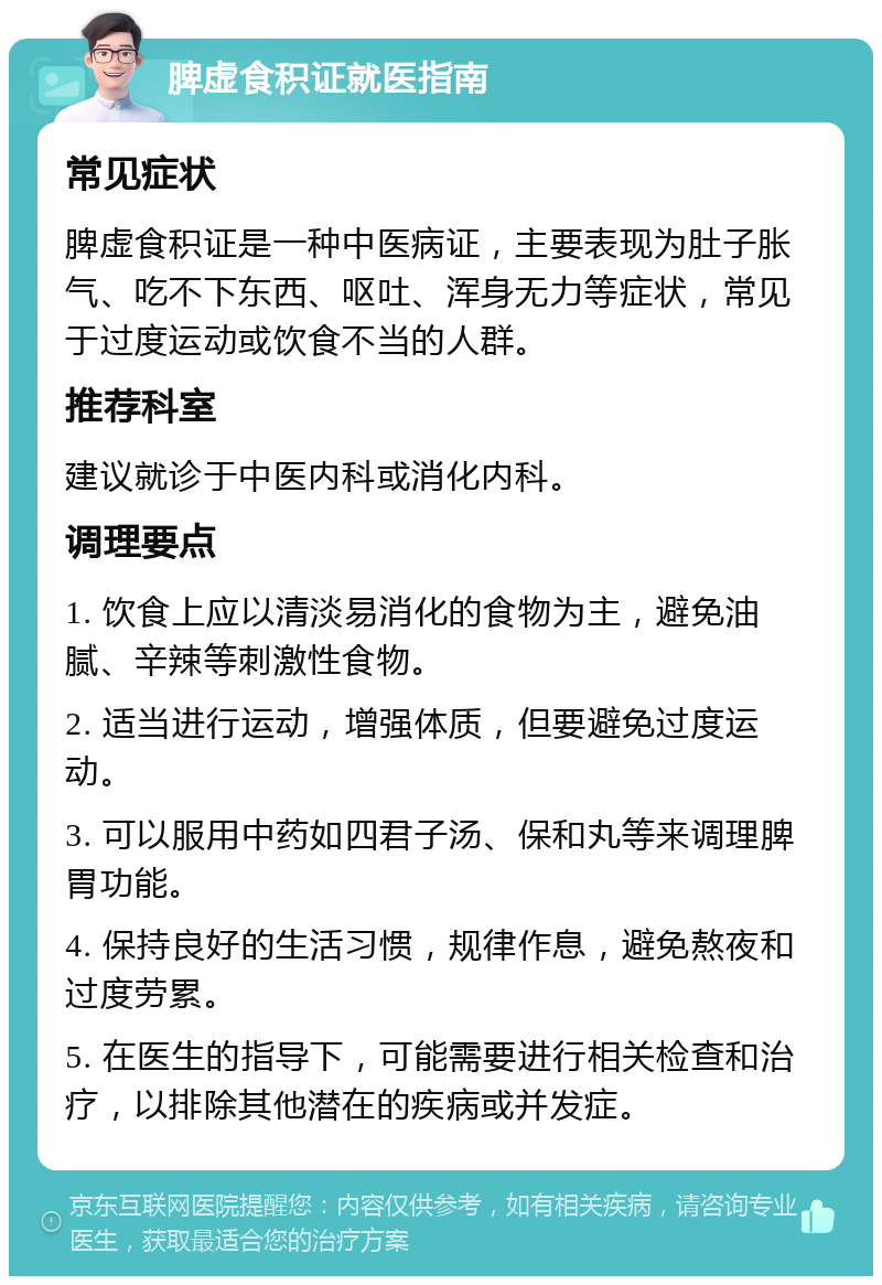 脾虚食积证就医指南 常见症状 脾虚食积证是一种中医病证，主要表现为肚子胀气、吃不下东西、呕吐、浑身无力等症状，常见于过度运动或饮食不当的人群。 推荐科室 建议就诊于中医内科或消化内科。 调理要点 1. 饮食上应以清淡易消化的食物为主，避免油腻、辛辣等刺激性食物。 2. 适当进行运动，增强体质，但要避免过度运动。 3. 可以服用中药如四君子汤、保和丸等来调理脾胃功能。 4. 保持良好的生活习惯，规律作息，避免熬夜和过度劳累。 5. 在医生的指导下，可能需要进行相关检查和治疗，以排除其他潜在的疾病或并发症。