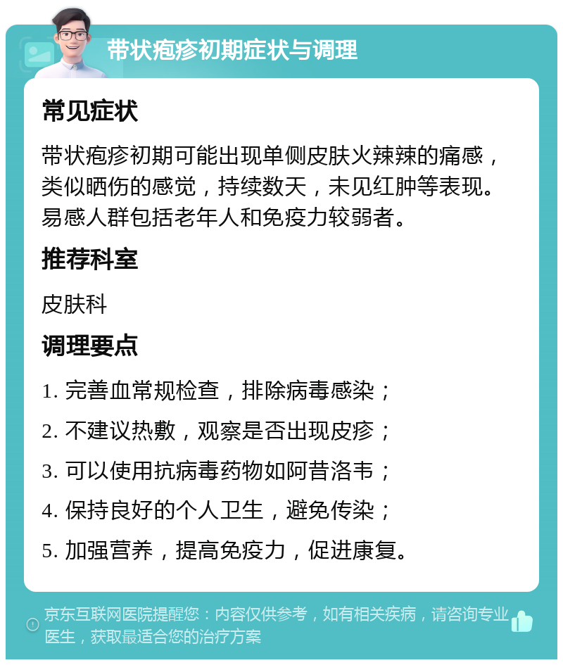 带状疱疹初期症状与调理 常见症状 带状疱疹初期可能出现单侧皮肤火辣辣的痛感，类似晒伤的感觉，持续数天，未见红肿等表现。易感人群包括老年人和免疫力较弱者。 推荐科室 皮肤科 调理要点 1. 完善血常规检查，排除病毒感染； 2. 不建议热敷，观察是否出现皮疹； 3. 可以使用抗病毒药物如阿昔洛韦； 4. 保持良好的个人卫生，避免传染； 5. 加强营养，提高免疫力，促进康复。