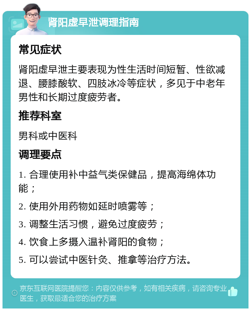 肾阳虚早泄调理指南 常见症状 肾阳虚早泄主要表现为性生活时间短暂、性欲减退、腰膝酸软、四肢冰冷等症状，多见于中老年男性和长期过度疲劳者。 推荐科室 男科或中医科 调理要点 1. 合理使用补中益气类保健品，提高海绵体功能； 2. 使用外用药物如延时喷雾等； 3. 调整生活习惯，避免过度疲劳； 4. 饮食上多摄入温补肾阳的食物； 5. 可以尝试中医针灸、推拿等治疗方法。