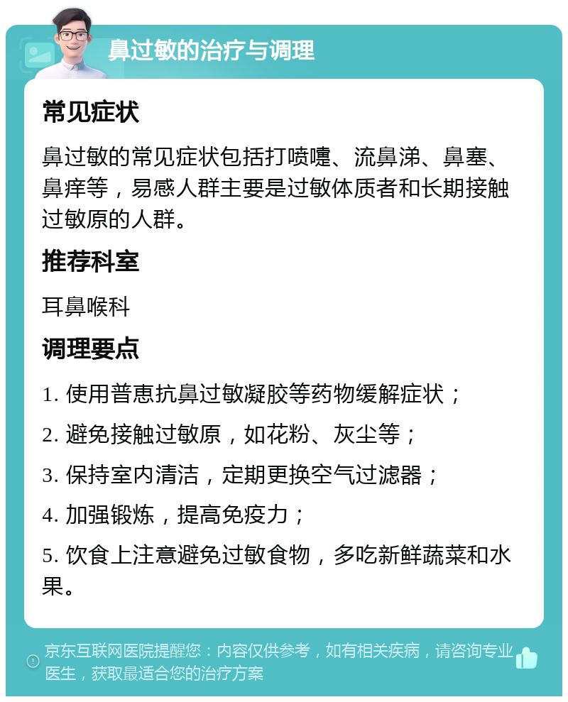 鼻过敏的治疗与调理 常见症状 鼻过敏的常见症状包括打喷嚏、流鼻涕、鼻塞、鼻痒等，易感人群主要是过敏体质者和长期接触过敏原的人群。 推荐科室 耳鼻喉科 调理要点 1. 使用普恵抗鼻过敏凝胶等药物缓解症状； 2. 避免接触过敏原，如花粉、灰尘等； 3. 保持室内清洁，定期更换空气过滤器； 4. 加强锻炼，提高免疫力； 5. 饮食上注意避免过敏食物，多吃新鲜蔬菜和水果。