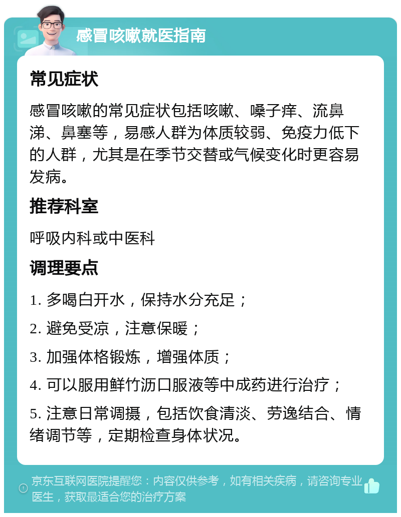 感冒咳嗽就医指南 常见症状 感冒咳嗽的常见症状包括咳嗽、嗓子痒、流鼻涕、鼻塞等，易感人群为体质较弱、免疫力低下的人群，尤其是在季节交替或气候变化时更容易发病。 推荐科室 呼吸内科或中医科 调理要点 1. 多喝白开水，保持水分充足； 2. 避免受凉，注意保暖； 3. 加强体格锻炼，增强体质； 4. 可以服用鲜竹沥口服液等中成药进行治疗； 5. 注意日常调摄，包括饮食清淡、劳逸结合、情绪调节等，定期检查身体状况。