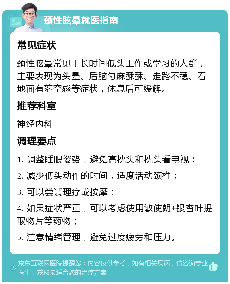 颈性眩晕就医指南 常见症状 颈性眩晕常见于长时间低头工作或学习的人群，主要表现为头晕、后脑勺麻酥酥、走路不稳、看地面有落空感等症状，休息后可缓解。 推荐科室 神经内科 调理要点 1. 调整睡眠姿势，避免高枕头和枕头看电视； 2. 减少低头动作的时间，适度活动颈椎； 3. 可以尝试理疗或按摩； 4. 如果症状严重，可以考虑使用敏使朗+银杏叶提取物片等药物； 5. 注意情绪管理，避免过度疲劳和压力。