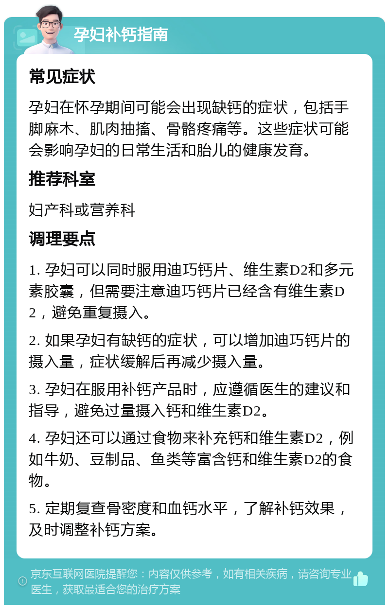 孕妇补钙指南 常见症状 孕妇在怀孕期间可能会出现缺钙的症状，包括手脚麻木、肌肉抽搐、骨骼疼痛等。这些症状可能会影响孕妇的日常生活和胎儿的健康发育。 推荐科室 妇产科或营养科 调理要点 1. 孕妇可以同时服用迪巧钙片、维生素D2和多元素胶囊，但需要注意迪巧钙片已经含有维生素D2，避免重复摄入。 2. 如果孕妇有缺钙的症状，可以增加迪巧钙片的摄入量，症状缓解后再减少摄入量。 3. 孕妇在服用补钙产品时，应遵循医生的建议和指导，避免过量摄入钙和维生素D2。 4. 孕妇还可以通过食物来补充钙和维生素D2，例如牛奶、豆制品、鱼类等富含钙和维生素D2的食物。 5. 定期复查骨密度和血钙水平，了解补钙效果，及时调整补钙方案。