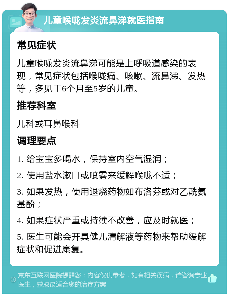 儿童喉咙发炎流鼻涕就医指南 常见症状 儿童喉咙发炎流鼻涕可能是上呼吸道感染的表现，常见症状包括喉咙痛、咳嗽、流鼻涕、发热等，多见于6个月至5岁的儿童。 推荐科室 儿科或耳鼻喉科 调理要点 1. 给宝宝多喝水，保持室内空气湿润； 2. 使用盐水漱口或喷雾来缓解喉咙不适； 3. 如果发热，使用退烧药物如布洛芬或对乙酰氨基酚； 4. 如果症状严重或持续不改善，应及时就医； 5. 医生可能会开具健儿清解液等药物来帮助缓解症状和促进康复。