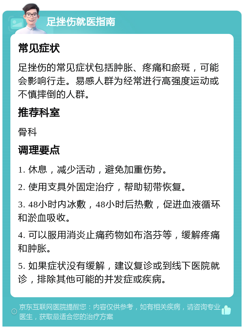 足挫伤就医指南 常见症状 足挫伤的常见症状包括肿胀、疼痛和瘀斑，可能会影响行走。易感人群为经常进行高强度运动或不慎摔倒的人群。 推荐科室 骨科 调理要点 1. 休息，减少活动，避免加重伤势。 2. 使用支具外固定治疗，帮助韧带恢复。 3. 48小时内冰敷，48小时后热敷，促进血液循环和淤血吸收。 4. 可以服用消炎止痛药物如布洛芬等，缓解疼痛和肿胀。 5. 如果症状没有缓解，建议复诊或到线下医院就诊，排除其他可能的并发症或疾病。