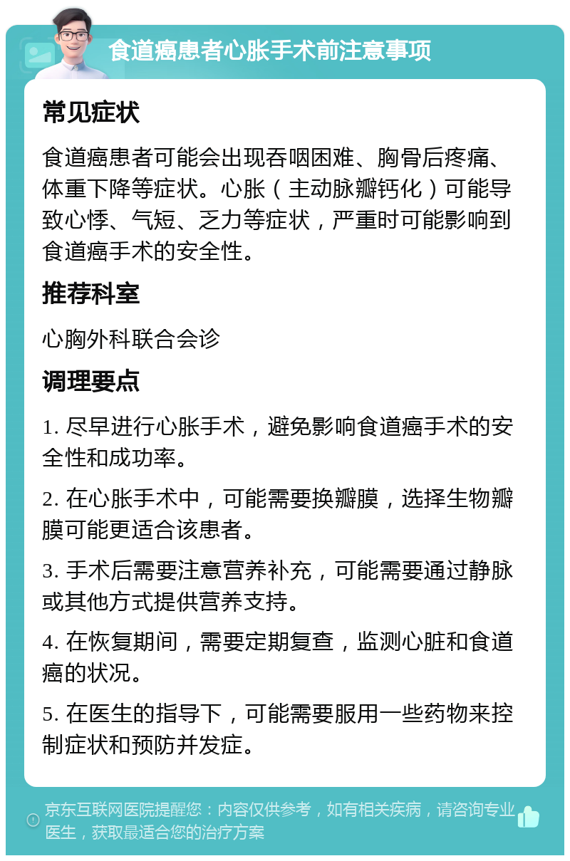 食道癌患者心胀手术前注意事项 常见症状 食道癌患者可能会出现吞咽困难、胸骨后疼痛、体重下降等症状。心胀（主动脉瓣钙化）可能导致心悸、气短、乏力等症状，严重时可能影响到食道癌手术的安全性。 推荐科室 心胸外科联合会诊 调理要点 1. 尽早进行心胀手术，避免影响食道癌手术的安全性和成功率。 2. 在心胀手术中，可能需要换瓣膜，选择生物瓣膜可能更适合该患者。 3. 手术后需要注意营养补充，可能需要通过静脉或其他方式提供营养支持。 4. 在恢复期间，需要定期复查，监测心脏和食道癌的状况。 5. 在医生的指导下，可能需要服用一些药物来控制症状和预防并发症。