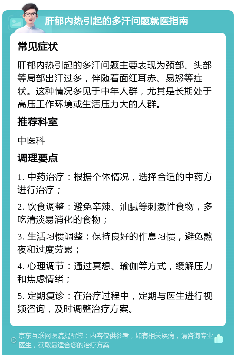 肝郁内热引起的多汗问题就医指南 常见症状 肝郁内热引起的多汗问题主要表现为颈部、头部等局部出汗过多，伴随着面红耳赤、易怒等症状。这种情况多见于中年人群，尤其是长期处于高压工作环境或生活压力大的人群。 推荐科室 中医科 调理要点 1. 中药治疗：根据个体情况，选择合适的中药方进行治疗； 2. 饮食调整：避免辛辣、油腻等刺激性食物，多吃清淡易消化的食物； 3. 生活习惯调整：保持良好的作息习惯，避免熬夜和过度劳累； 4. 心理调节：通过冥想、瑜伽等方式，缓解压力和焦虑情绪； 5. 定期复诊：在治疗过程中，定期与医生进行视频咨询，及时调整治疗方案。