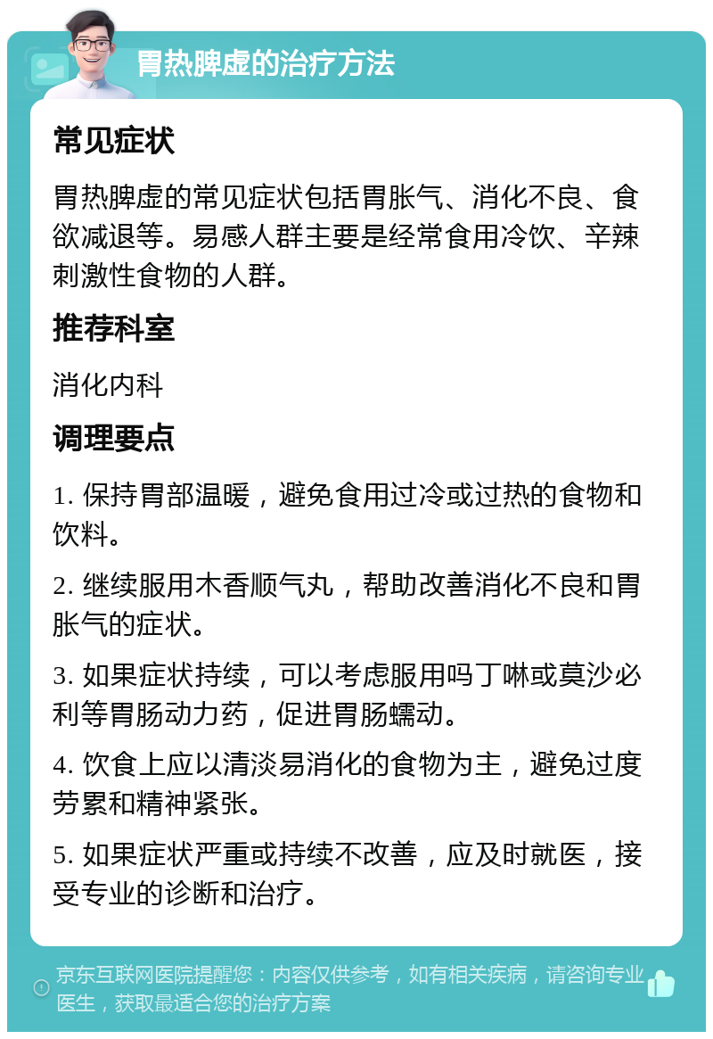 胃热脾虚的治疗方法 常见症状 胃热脾虚的常见症状包括胃胀气、消化不良、食欲减退等。易感人群主要是经常食用冷饮、辛辣刺激性食物的人群。 推荐科室 消化内科 调理要点 1. 保持胃部温暖，避免食用过冷或过热的食物和饮料。 2. 继续服用木香顺气丸，帮助改善消化不良和胃胀气的症状。 3. 如果症状持续，可以考虑服用吗丁啉或莫沙必利等胃肠动力药，促进胃肠蠕动。 4. 饮食上应以清淡易消化的食物为主，避免过度劳累和精神紧张。 5. 如果症状严重或持续不改善，应及时就医，接受专业的诊断和治疗。