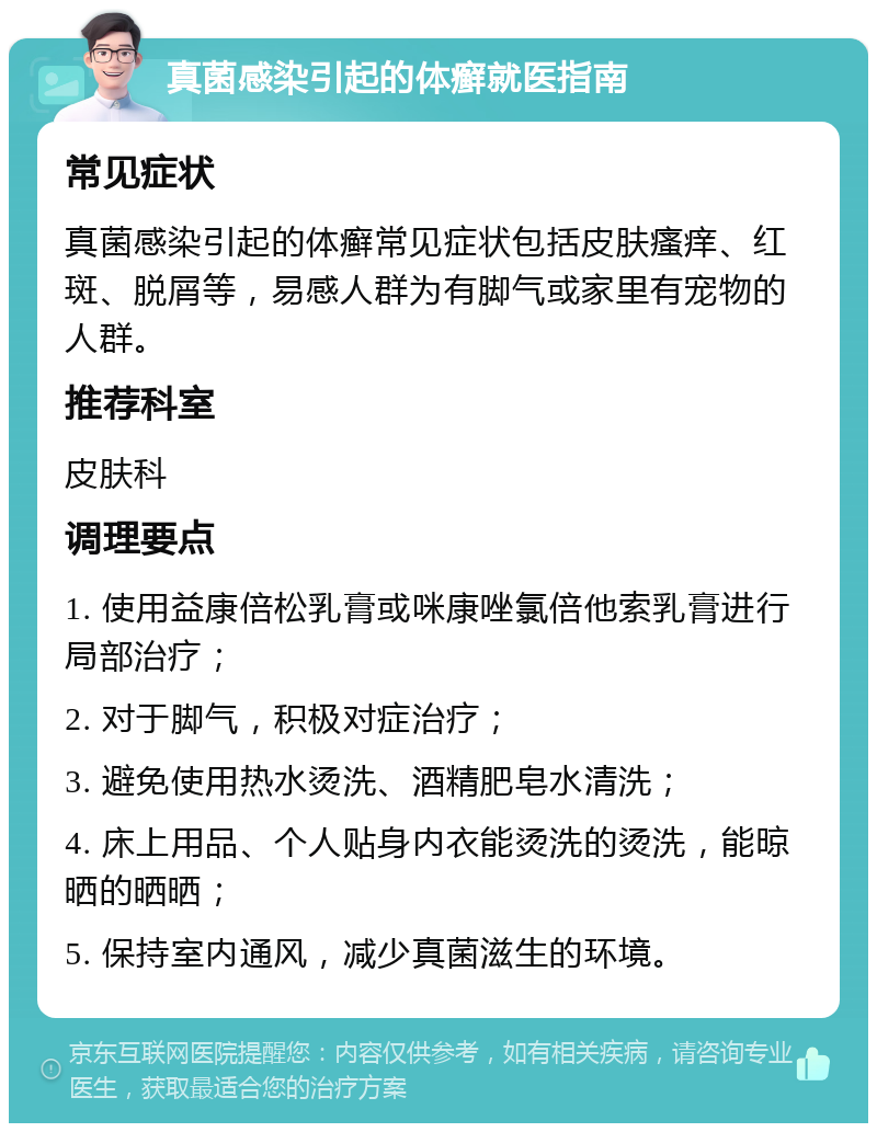 真菌感染引起的体癣就医指南 常见症状 真菌感染引起的体癣常见症状包括皮肤瘙痒、红斑、脱屑等，易感人群为有脚气或家里有宠物的人群。 推荐科室 皮肤科 调理要点 1. 使用益康倍松乳膏或咪康唑氯倍他索乳膏进行局部治疗； 2. 对于脚气，积极对症治疗； 3. 避免使用热水烫洗、酒精肥皂水清洗； 4. 床上用品、个人贴身内衣能烫洗的烫洗，能晾晒的晒晒； 5. 保持室内通风，减少真菌滋生的环境。