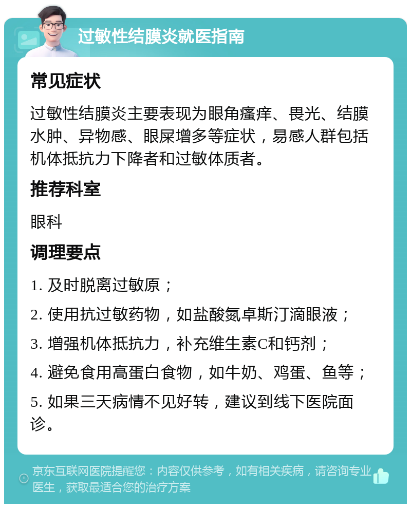 过敏性结膜炎就医指南 常见症状 过敏性结膜炎主要表现为眼角瘙痒、畏光、结膜水肿、异物感、眼屎增多等症状，易感人群包括机体抵抗力下降者和过敏体质者。 推荐科室 眼科 调理要点 1. 及时脱离过敏原； 2. 使用抗过敏药物，如盐酸氮卓斯汀滴眼液； 3. 增强机体抵抗力，补充维生素C和钙剂； 4. 避免食用高蛋白食物，如牛奶、鸡蛋、鱼等； 5. 如果三天病情不见好转，建议到线下医院面诊。