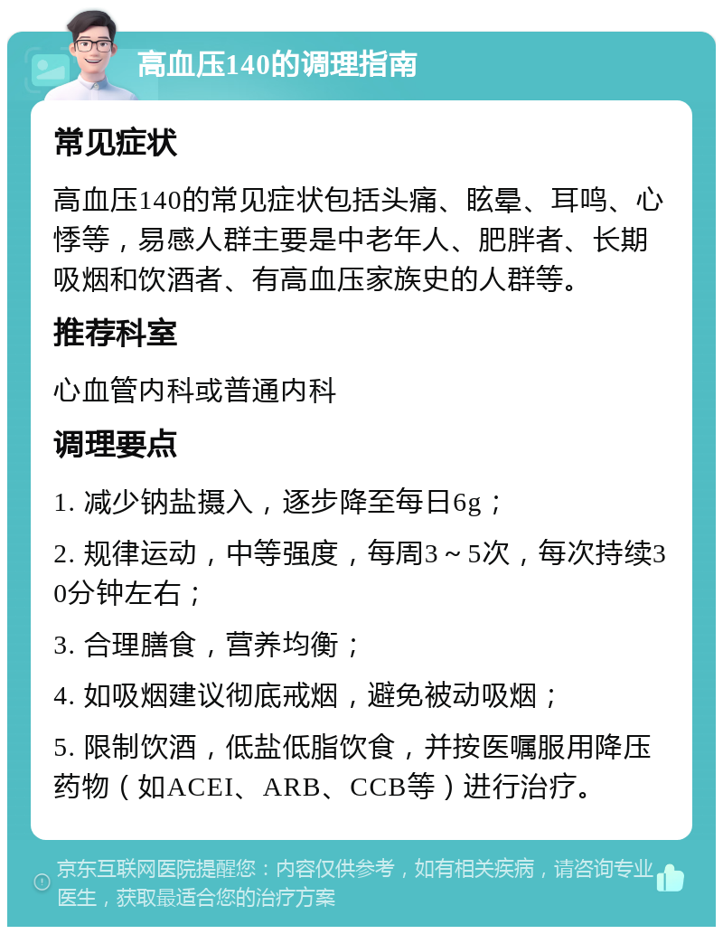 高血压140的调理指南 常见症状 高血压140的常见症状包括头痛、眩晕、耳鸣、心悸等，易感人群主要是中老年人、肥胖者、长期吸烟和饮酒者、有高血压家族史的人群等。 推荐科室 心血管内科或普通内科 调理要点 1. 减少钠盐摄入，逐步降至每日6g； 2. 规律运动，中等强度，每周3～5次，每次持续30分钟左右； 3. 合理膳食，营养均衡； 4. 如吸烟建议彻底戒烟，避免被动吸烟； 5. 限制饮酒，低盐低脂饮食，并按医嘱服用降压药物（如ACEI、ARB、CCB等）进行治疗。