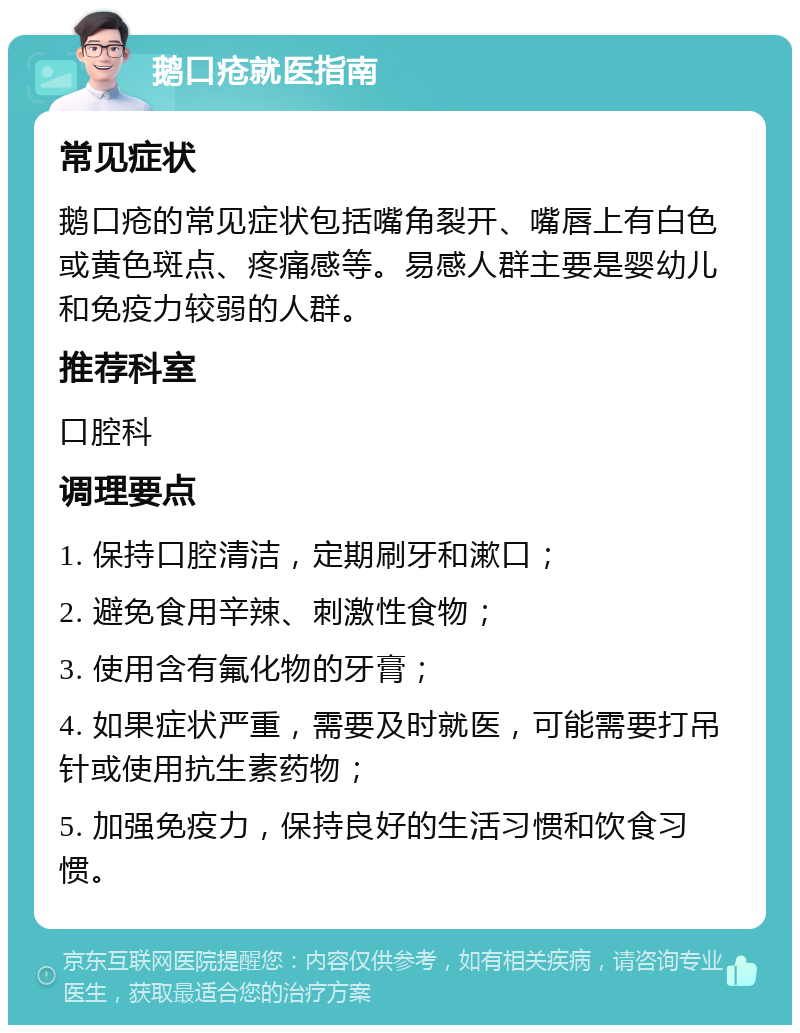 鹅口疮就医指南 常见症状 鹅口疮的常见症状包括嘴角裂开、嘴唇上有白色或黄色斑点、疼痛感等。易感人群主要是婴幼儿和免疫力较弱的人群。 推荐科室 口腔科 调理要点 1. 保持口腔清洁，定期刷牙和漱口； 2. 避免食用辛辣、刺激性食物； 3. 使用含有氟化物的牙膏； 4. 如果症状严重，需要及时就医，可能需要打吊针或使用抗生素药物； 5. 加强免疫力，保持良好的生活习惯和饮食习惯。