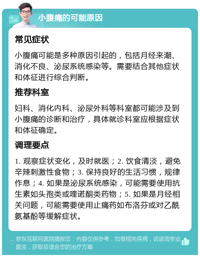 小腹痛的可能原因 常见症状 小腹痛可能是多种原因引起的，包括月经来潮、消化不良、泌尿系统感染等。需要结合其他症状和体征进行综合判断。 推荐科室 妇科、消化内科、泌尿外科等科室都可能涉及到小腹痛的诊断和治疗，具体就诊科室应根据症状和体征确定。 调理要点 1. 观察症状变化，及时就医；2. 饮食清淡，避免辛辣刺激性食物；3. 保持良好的生活习惯，规律作息；4. 如果是泌尿系统感染，可能需要使用抗生素如头孢类或喹诺酮类药物；5. 如果是月经相关问题，可能需要使用止痛药如布洛芬或对乙酰氨基酚等缓解症状。