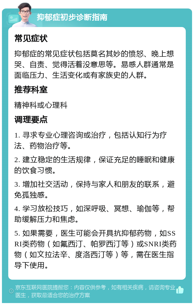 抑郁症初步诊断指南 常见症状 抑郁症的常见症状包括莫名其妙的愤怒、晚上想哭、自责、觉得活着没意思等。易感人群通常是面临压力、生活变化或有家族史的人群。 推荐科室 精神科或心理科 调理要点 1. 寻求专业心理咨询或治疗，包括认知行为疗法、药物治疗等。 2. 建立稳定的生活规律，保证充足的睡眠和健康的饮食习惯。 3. 增加社交活动，保持与家人和朋友的联系，避免孤独感。 4. 学习放松技巧，如深呼吸、冥想、瑜伽等，帮助缓解压力和焦虑。 5. 如果需要，医生可能会开具抗抑郁药物，如SSRI类药物（如氟西汀、帕罗西汀等）或SNRI类药物（如文拉法辛、度洛西汀等）等，需在医生指导下使用。