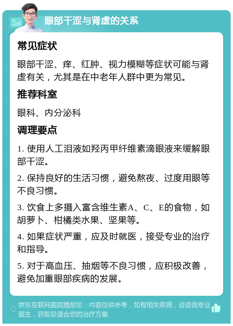 眼部干涩与肾虚的关系 常见症状 眼部干涩、痒、红肿、视力模糊等症状可能与肾虚有关，尤其是在中老年人群中更为常见。 推荐科室 眼科、内分泌科 调理要点 1. 使用人工泪液如羟丙甲纤维素滴眼液来缓解眼部干涩。 2. 保持良好的生活习惯，避免熬夜、过度用眼等不良习惯。 3. 饮食上多摄入富含维生素A、C、E的食物，如胡萝卜、柑橘类水果、坚果等。 4. 如果症状严重，应及时就医，接受专业的治疗和指导。 5. 对于高血压、抽烟等不良习惯，应积极改善，避免加重眼部疾病的发展。