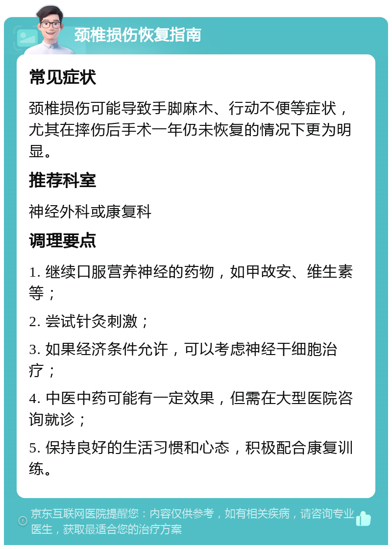 颈椎损伤恢复指南 常见症状 颈椎损伤可能导致手脚麻木、行动不便等症状，尤其在摔伤后手术一年仍未恢复的情况下更为明显。 推荐科室 神经外科或康复科 调理要点 1. 继续口服营养神经的药物，如甲故安、维生素等； 2. 尝试针灸刺激； 3. 如果经济条件允许，可以考虑神经干细胞治疗； 4. 中医中药可能有一定效果，但需在大型医院咨询就诊； 5. 保持良好的生活习惯和心态，积极配合康复训练。