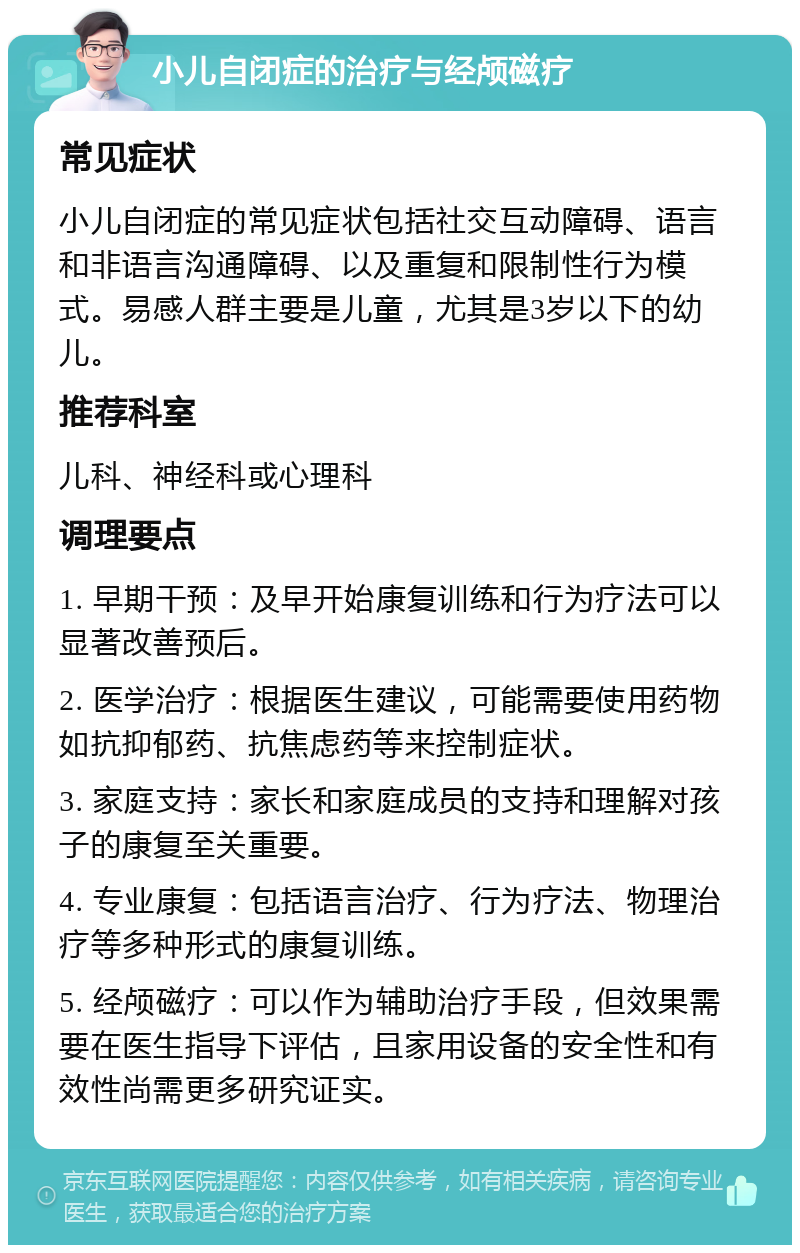 小儿自闭症的治疗与经颅磁疗 常见症状 小儿自闭症的常见症状包括社交互动障碍、语言和非语言沟通障碍、以及重复和限制性行为模式。易感人群主要是儿童，尤其是3岁以下的幼儿。 推荐科室 儿科、神经科或心理科 调理要点 1. 早期干预：及早开始康复训练和行为疗法可以显著改善预后。 2. 医学治疗：根据医生建议，可能需要使用药物如抗抑郁药、抗焦虑药等来控制症状。 3. 家庭支持：家长和家庭成员的支持和理解对孩子的康复至关重要。 4. 专业康复：包括语言治疗、行为疗法、物理治疗等多种形式的康复训练。 5. 经颅磁疗：可以作为辅助治疗手段，但效果需要在医生指导下评估，且家用设备的安全性和有效性尚需更多研究证实。