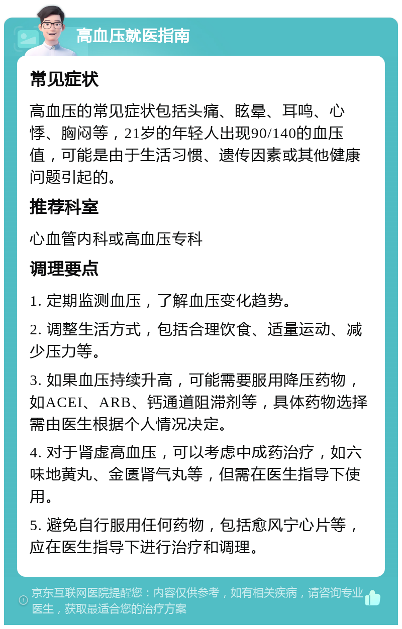 高血压就医指南 常见症状 高血压的常见症状包括头痛、眩晕、耳鸣、心悸、胸闷等，21岁的年轻人出现90/140的血压值，可能是由于生活习惯、遗传因素或其他健康问题引起的。 推荐科室 心血管内科或高血压专科 调理要点 1. 定期监测血压，了解血压变化趋势。 2. 调整生活方式，包括合理饮食、适量运动、减少压力等。 3. 如果血压持续升高，可能需要服用降压药物，如ACEI、ARB、钙通道阻滞剂等，具体药物选择需由医生根据个人情况决定。 4. 对于肾虚高血压，可以考虑中成药治疗，如六味地黄丸、金匮肾气丸等，但需在医生指导下使用。 5. 避免自行服用任何药物，包括愈风宁心片等，应在医生指导下进行治疗和调理。