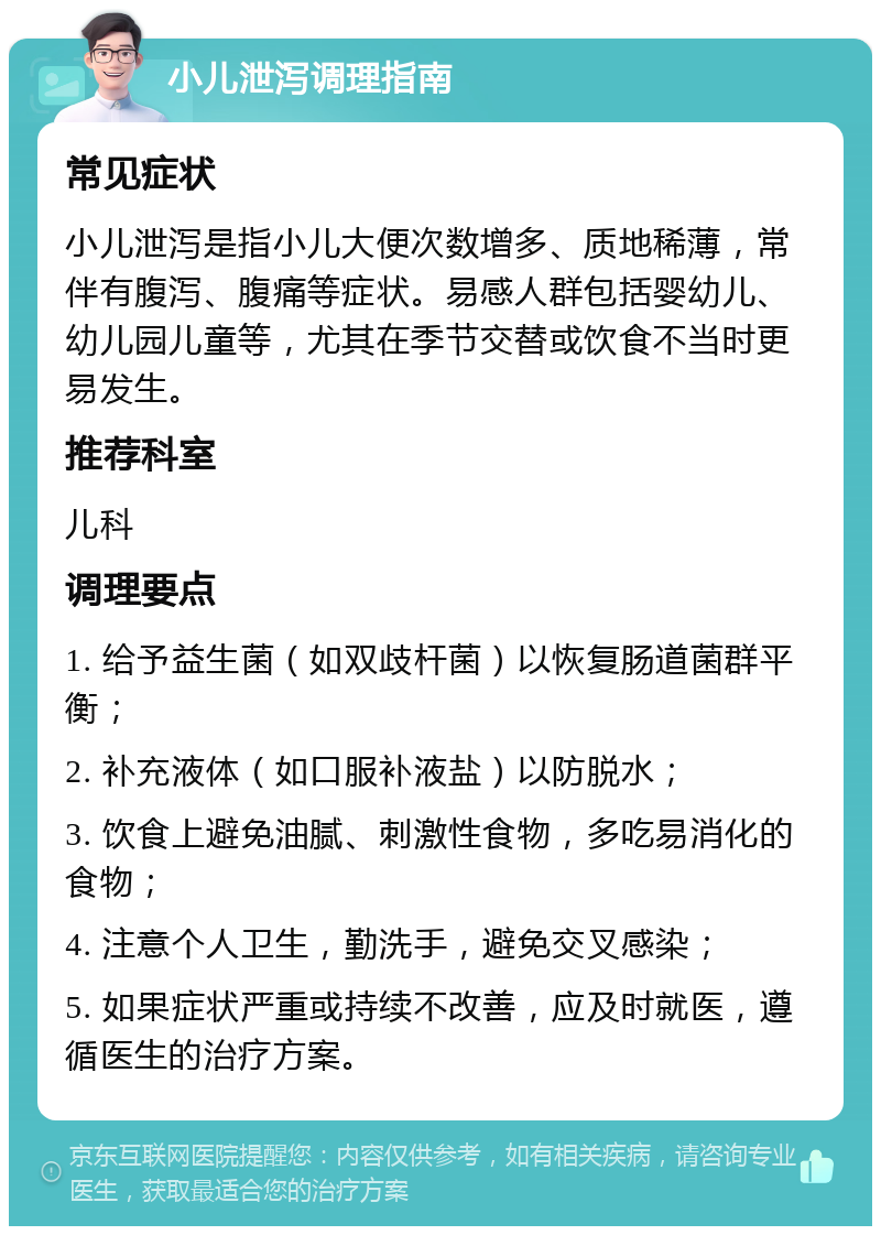 小儿泄泻调理指南 常见症状 小儿泄泻是指小儿大便次数增多、质地稀薄，常伴有腹泻、腹痛等症状。易感人群包括婴幼儿、幼儿园儿童等，尤其在季节交替或饮食不当时更易发生。 推荐科室 儿科 调理要点 1. 给予益生菌（如双歧杆菌）以恢复肠道菌群平衡； 2. 补充液体（如口服补液盐）以防脱水； 3. 饮食上避免油腻、刺激性食物，多吃易消化的食物； 4. 注意个人卫生，勤洗手，避免交叉感染； 5. 如果症状严重或持续不改善，应及时就医，遵循医生的治疗方案。