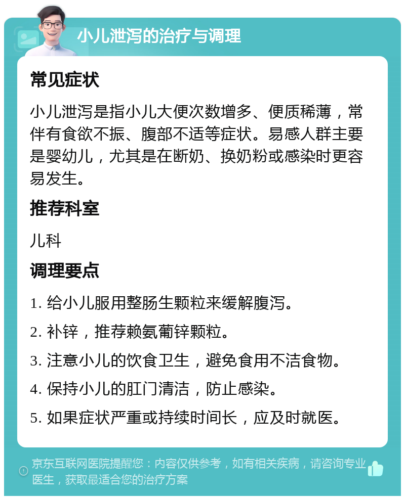 小儿泄泻的治疗与调理 常见症状 小儿泄泻是指小儿大便次数增多、便质稀薄，常伴有食欲不振、腹部不适等症状。易感人群主要是婴幼儿，尤其是在断奶、换奶粉或感染时更容易发生。 推荐科室 儿科 调理要点 1. 给小儿服用整肠生颗粒来缓解腹泻。 2. 补锌，推荐赖氨葡锌颗粒。 3. 注意小儿的饮食卫生，避免食用不洁食物。 4. 保持小儿的肛门清洁，防止感染。 5. 如果症状严重或持续时间长，应及时就医。