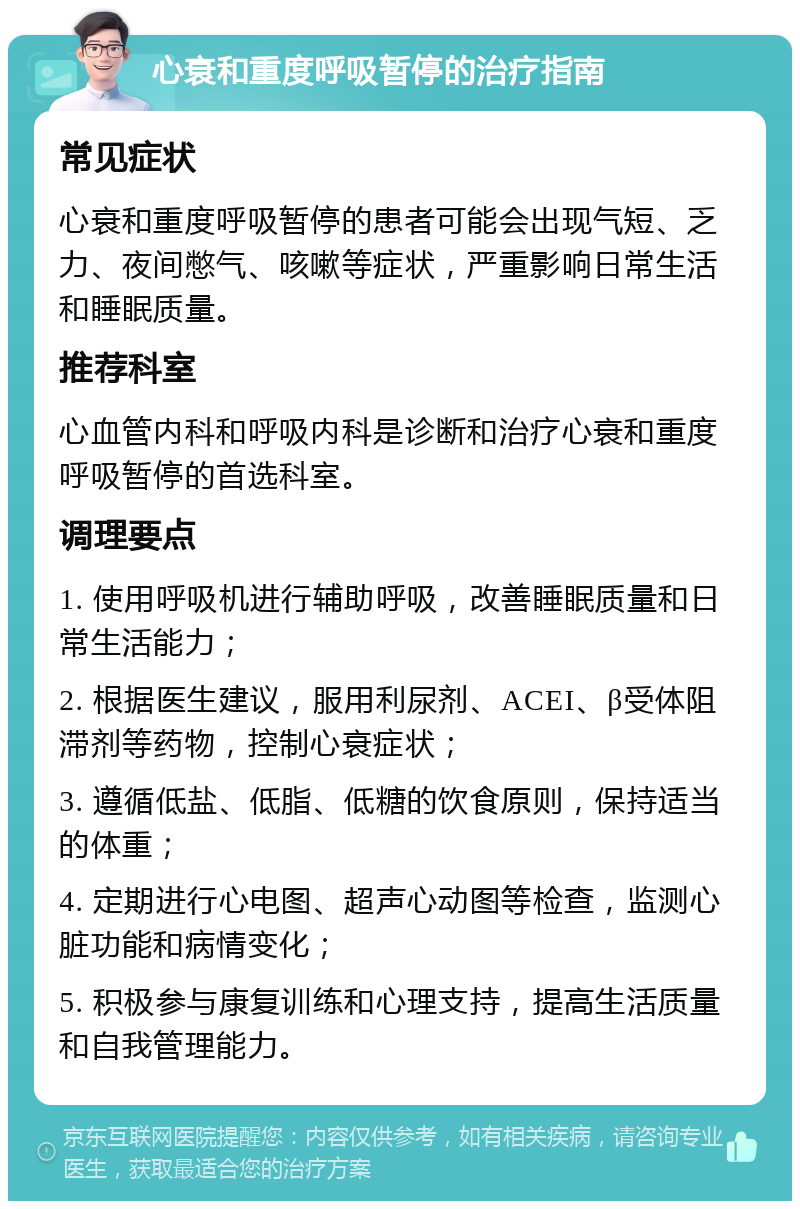 心衰和重度呼吸暂停的治疗指南 常见症状 心衰和重度呼吸暂停的患者可能会出现气短、乏力、夜间憋气、咳嗽等症状，严重影响日常生活和睡眠质量。 推荐科室 心血管内科和呼吸内科是诊断和治疗心衰和重度呼吸暂停的首选科室。 调理要点 1. 使用呼吸机进行辅助呼吸，改善睡眠质量和日常生活能力； 2. 根据医生建议，服用利尿剂、ACEI、β受体阻滞剂等药物，控制心衰症状； 3. 遵循低盐、低脂、低糖的饮食原则，保持适当的体重； 4. 定期进行心电图、超声心动图等检查，监测心脏功能和病情变化； 5. 积极参与康复训练和心理支持，提高生活质量和自我管理能力。