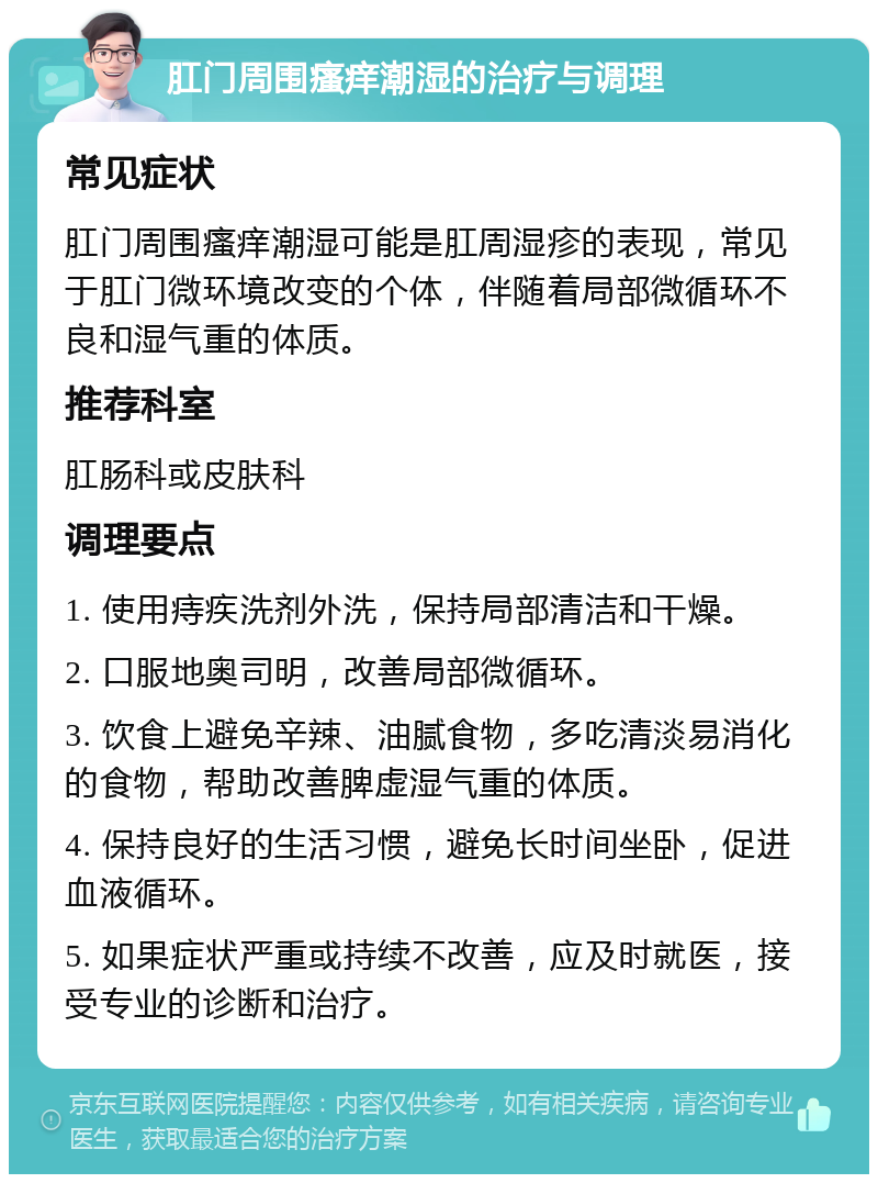 肛门周围瘙痒潮湿的治疗与调理 常见症状 肛门周围瘙痒潮湿可能是肛周湿疹的表现，常见于肛门微环境改变的个体，伴随着局部微循环不良和湿气重的体质。 推荐科室 肛肠科或皮肤科 调理要点 1. 使用痔疾洗剂外洗，保持局部清洁和干燥。 2. 口服地奥司明，改善局部微循环。 3. 饮食上避免辛辣、油腻食物，多吃清淡易消化的食物，帮助改善脾虚湿气重的体质。 4. 保持良好的生活习惯，避免长时间坐卧，促进血液循环。 5. 如果症状严重或持续不改善，应及时就医，接受专业的诊断和治疗。